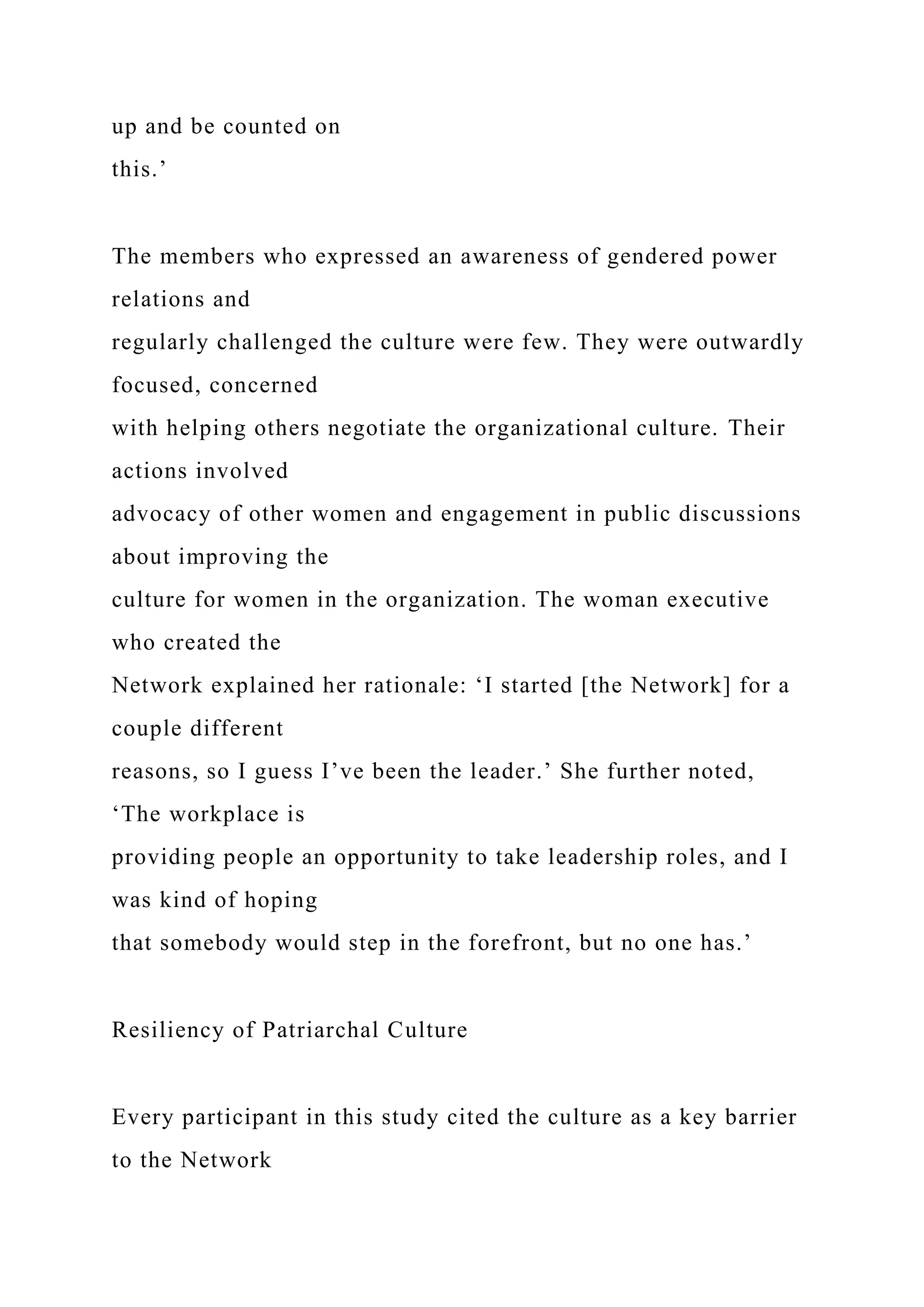 up and be counted on
this.’
The members who expressed an awareness of gendered power
relations and
regularly challenged the culture were few. They were outwardly
focused, concerned
with helping others negotiate the organizational culture. Their
actions involved
advocacy of other women and engagement in public discussions
about improving the
culture for women in the organization. The woman executive
who created the
Network explained her rationale: ‘I started [the Network] for a
couple different
reasons, so I guess I’ve been the leader.’ She further noted,
‘The workplace is
providing people an opportunity to take leadership roles, and I
was kind of hoping
that somebody would step in the forefront, but no one has.’
Resiliency of Patriarchal Culture
Every participant in this study cited the culture as a key barrier
to the Network
 