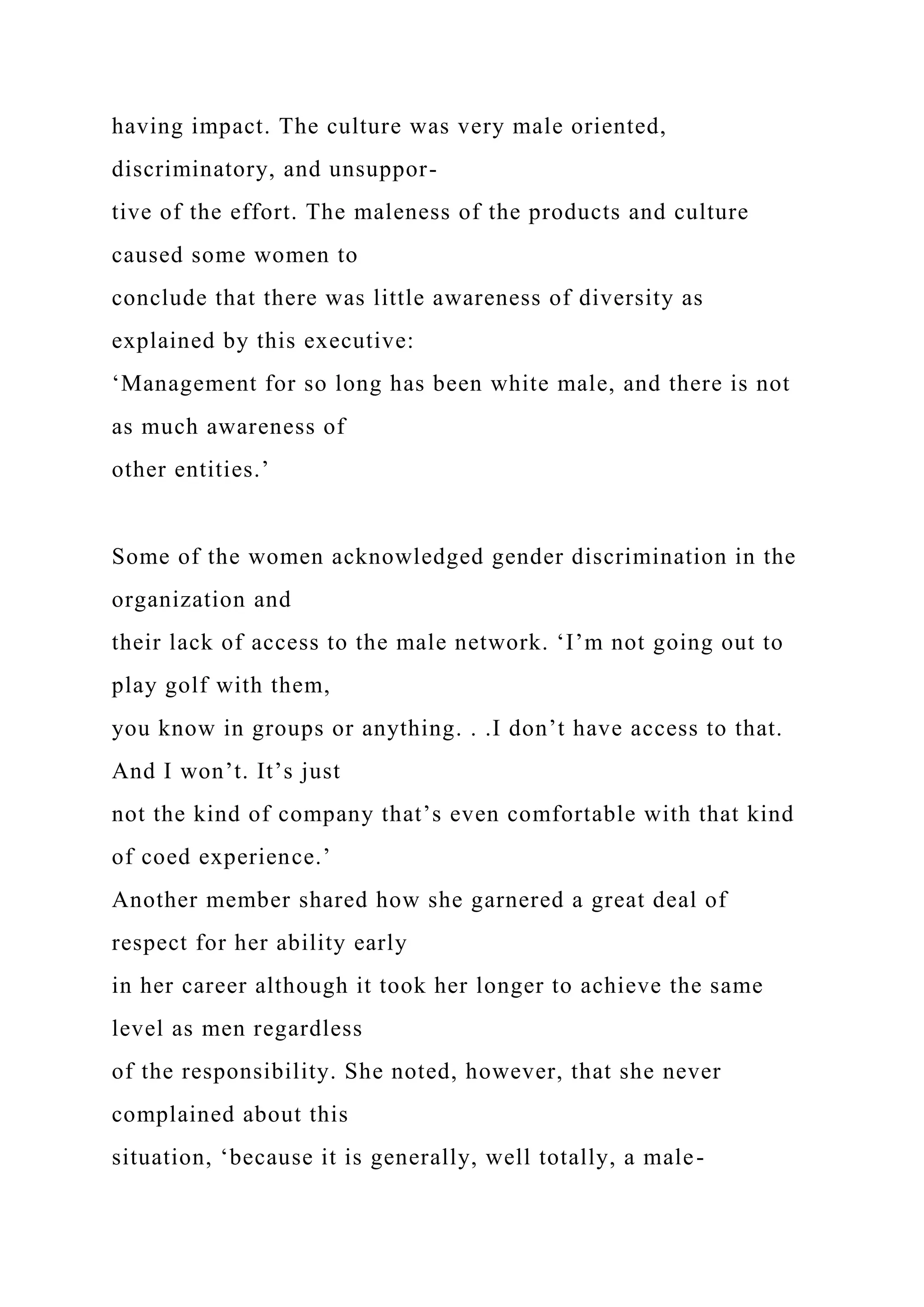 having impact. The culture was very male oriented,
discriminatory, and unsuppor-
tive of the effort. The maleness of the products and culture
caused some women to
conclude that there was little awareness of diversity as
explained by this executive:
‘Management for so long has been white male, and there is not
as much awareness of
other entities.’
Some of the women acknowledged gender discrimination in the
organization and
their lack of access to the male network. ‘I’m not going out to
play golf with them,
you know in groups or anything. . .I don’t have access to that.
And I won’t. It’s just
not the kind of company that’s even comfortable with that kind
of coed experience.’
Another member shared how she garnered a great deal of
respect for her ability early
in her career although it took her longer to achieve the same
level as men regardless
of the responsibility. She noted, however, that she never
complained about this
situation, ‘because it is generally, well totally, a male-
 