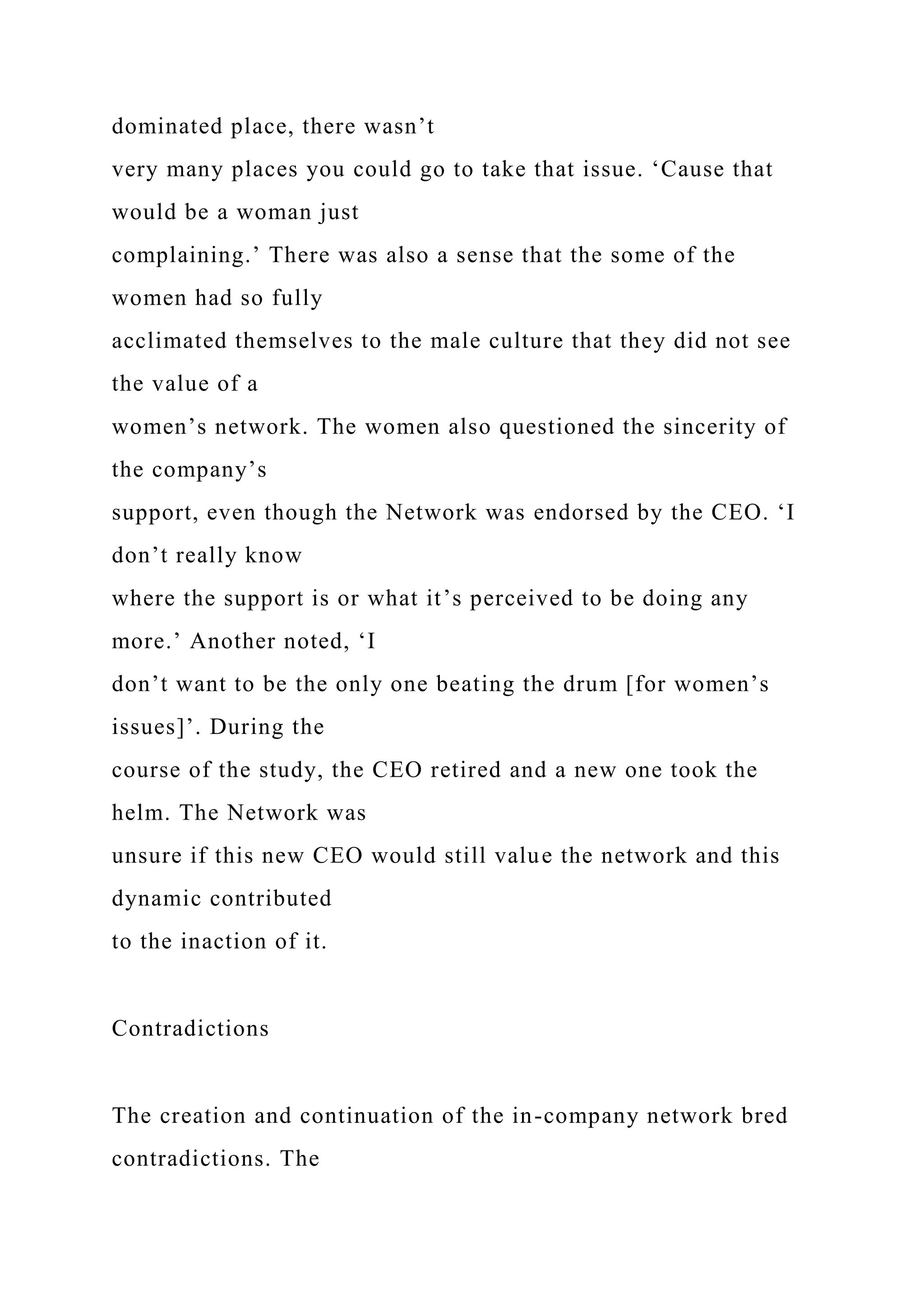 dominated place, there wasn’t
very many places you could go to take that issue. ‘Cause that
would be a woman just
complaining.’ There was also a sense that the some of the
women had so fully
acclimated themselves to the male culture that they did not see
the value of a
women’s network. The women also questioned the sincerity of
the company’s
support, even though the Network was endorsed by the CEO. ‘I
don’t really know
where the support is or what it’s perceived to be doing any
more.’ Another noted, ‘I
don’t want to be the only one beating the drum [for women’s
issues]’. During the
course of the study, the CEO retired and a new one took the
helm. The Network was
unsure if this new CEO would still value the network and this
dynamic contributed
to the inaction of it.
Contradictions
The creation and continuation of the in-company network bred
contradictions. The
 