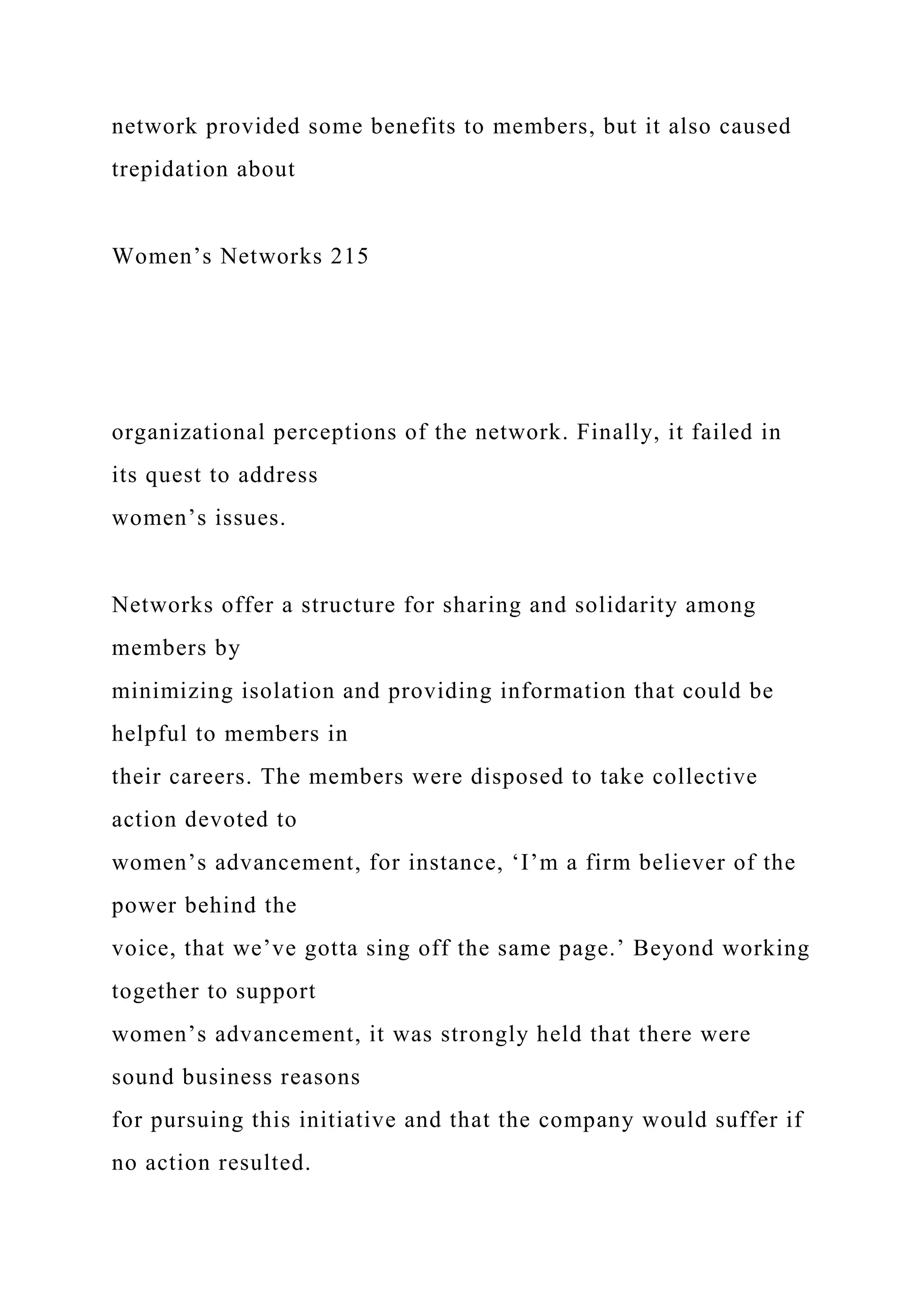 network provided some benefits to members, but it also caused
trepidation about
Women’s Networks 215
organizational perceptions of the network. Finally, it failed in
its quest to address
women’s issues.
Networks offer a structure for sharing and solidarity among
members by
minimizing isolation and providing information that could be
helpful to members in
their careers. The members were disposed to take collective
action devoted to
women’s advancement, for instance, ‘I’m a firm believer of the
power behind the
voice, that we’ve gotta sing off the same page.’ Beyond working
together to support
women’s advancement, it was strongly held that there were
sound business reasons
for pursuing this initiative and that the company would suffer if
no action resulted.
 
