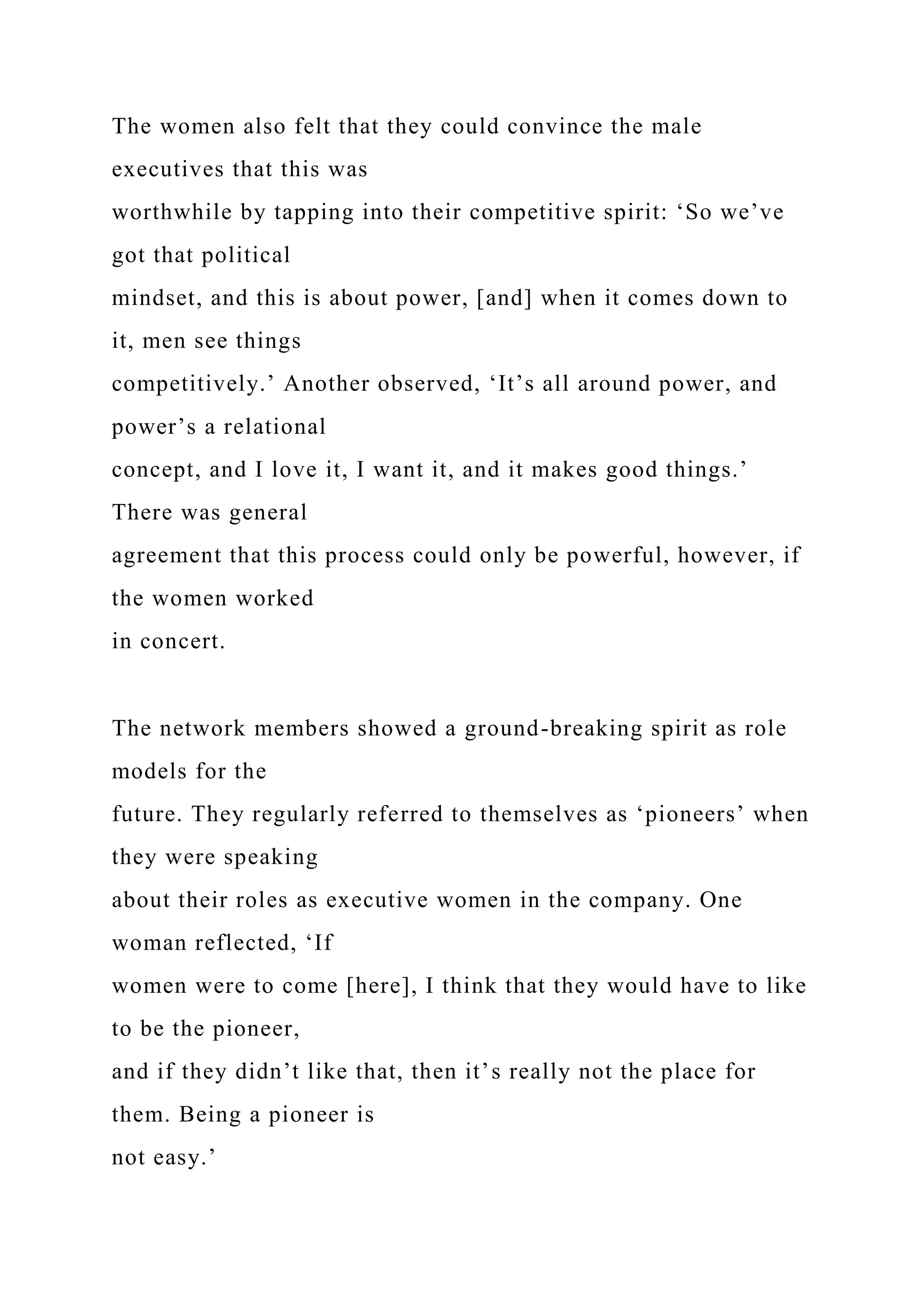The women also felt that they could convince the male
executives that this was
worthwhile by tapping into their competitive spirit: ‘So we’ve
got that political
mindset, and this is about power, [and] when it comes down to
it, men see things
competitively.’ Another observed, ‘It’s all around power, and
power’s a relational
concept, and I love it, I want it, and it makes good things.’
There was general
agreement that this process could only be powerful, however, if
the women worked
in concert.
The network members showed a ground-breaking spirit as role
models for the
future. They regularly referred to themselves as ‘pioneers’ when
they were speaking
about their roles as executive women in the company. One
woman reflected, ‘If
women were to come [here], I think that they would have to like
to be the pioneer,
and if they didn’t like that, then it’s really not the place for
them. Being a pioneer is
not easy.’
 