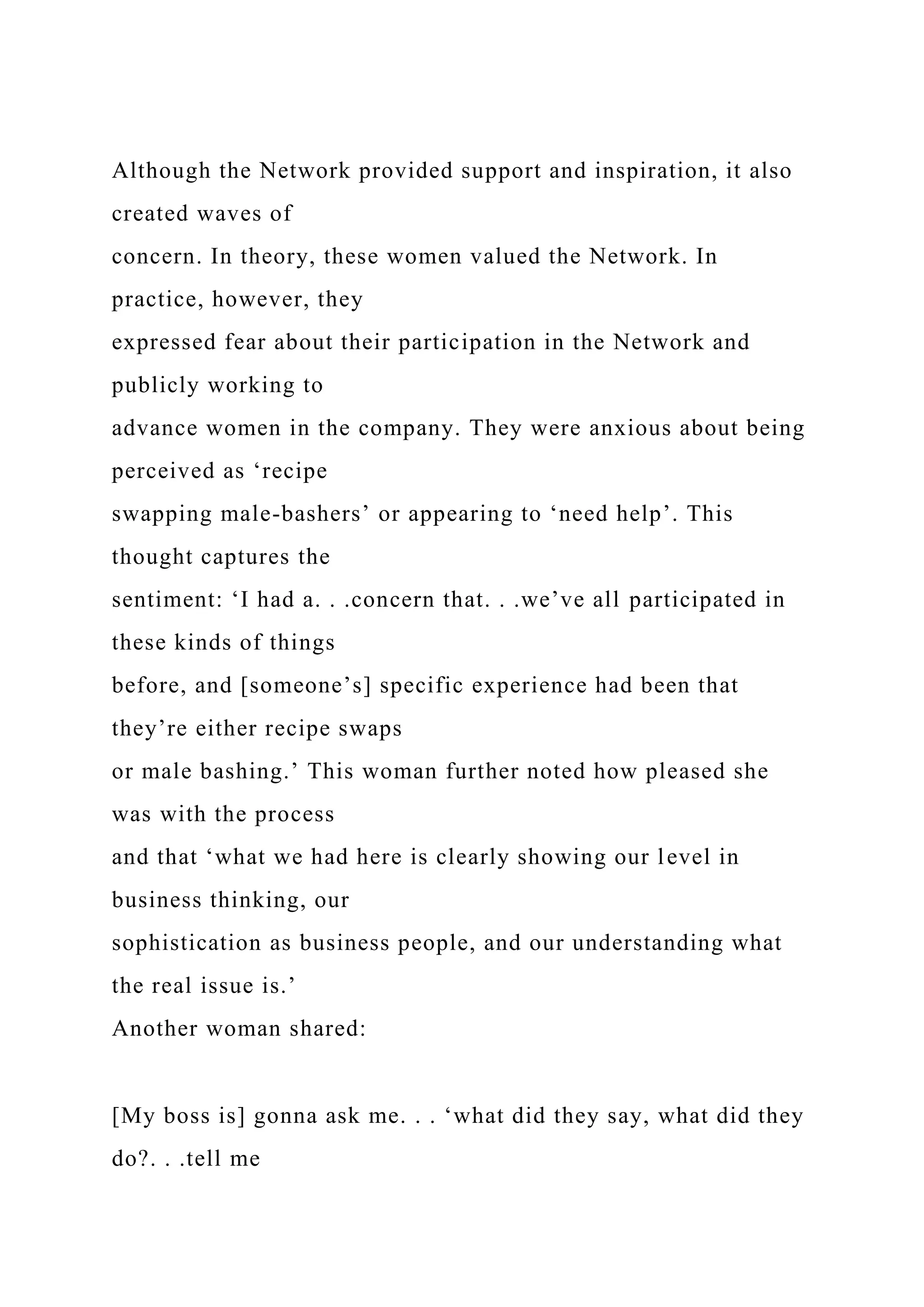 Although the Network provided support and inspiration, it also
created waves of
concern. In theory, these women valued the Network. In
practice, however, they
expressed fear about their participation in the Network and
publicly working to
advance women in the company. They were anxious about being
perceived as ‘recipe
swapping male-bashers’ or appearing to ‘need help’. This
thought captures the
sentiment: ‘I had a. . .concern that. . .we’ve all participated in
these kinds of things
before, and [someone’s] specific experience had been that
they’re either recipe swaps
or male bashing.’ This woman further noted how pleased she
was with the process
and that ‘what we had here is clearly showing our level in
business thinking, our
sophistication as business people, and our understanding what
the real issue is.’
Another woman shared:
[My boss is] gonna ask me. . . ‘what did they say, what did they
do?. . .tell me
 