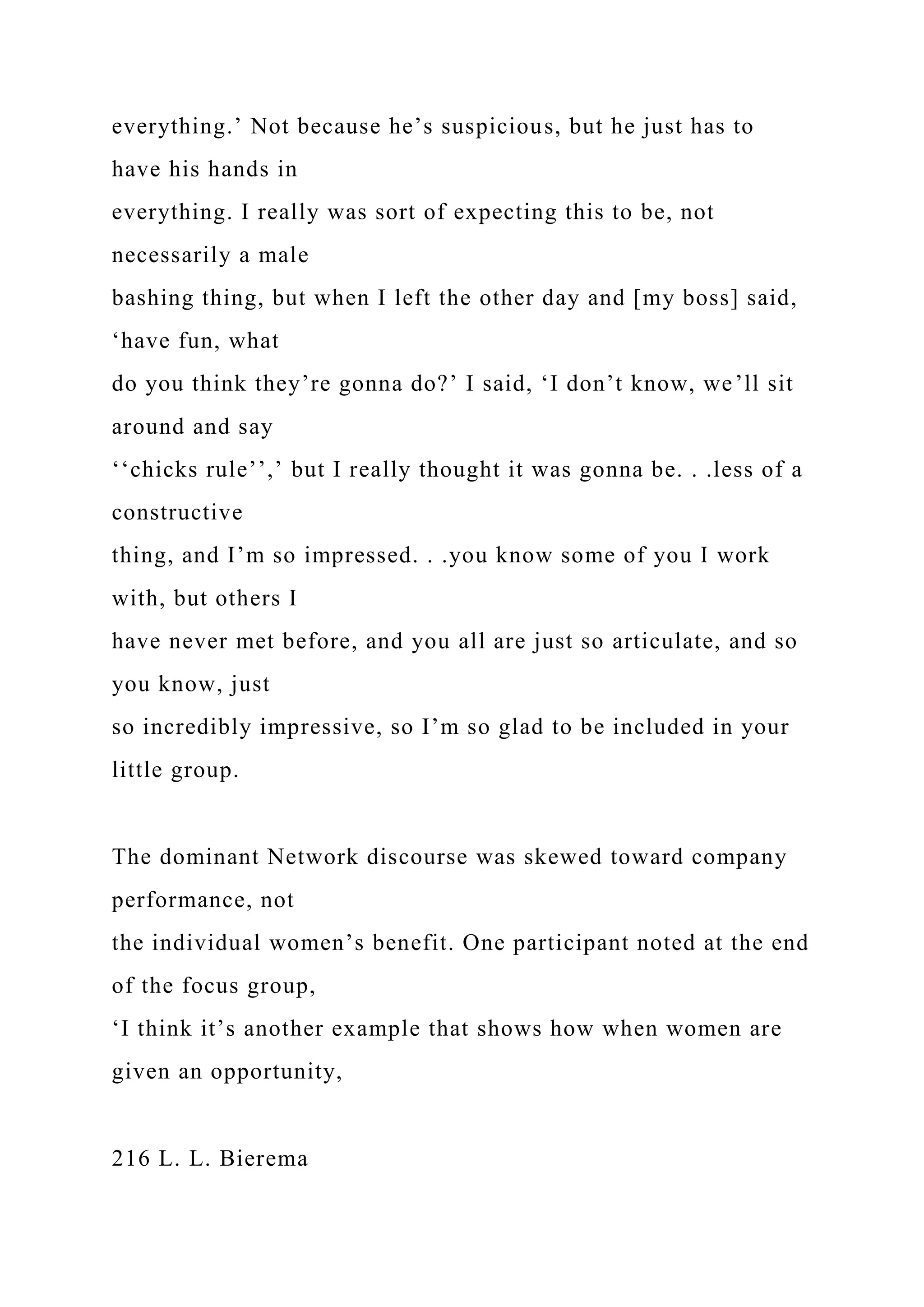 everything.’ Not because he’s suspicious, but he just has to
have his hands in
everything. I really was sort of expecting this to be, not
necessarily a male
bashing thing, but when I left the other day and [my boss] said,
‘have fun, what
do you think they’re gonna do?’ I said, ‘I don’t know, we’ll sit
around and say
‘‘chicks rule’’,’ but I really thought it was gonna be. . .less of a
constructive
thing, and I’m so impressed. . .you know some of you I work
with, but others I
have never met before, and you all are just so articulate, and so
you know, just
so incredibly impressive, so I’m so glad to be included in your
little group.
The dominant Network discourse was skewed toward company
performance, not
the individual women’s benefit. One participant noted at the end
of the focus group,
‘I think it’s another example that shows how when women are
given an opportunity,
216 L. L. Bierema
 