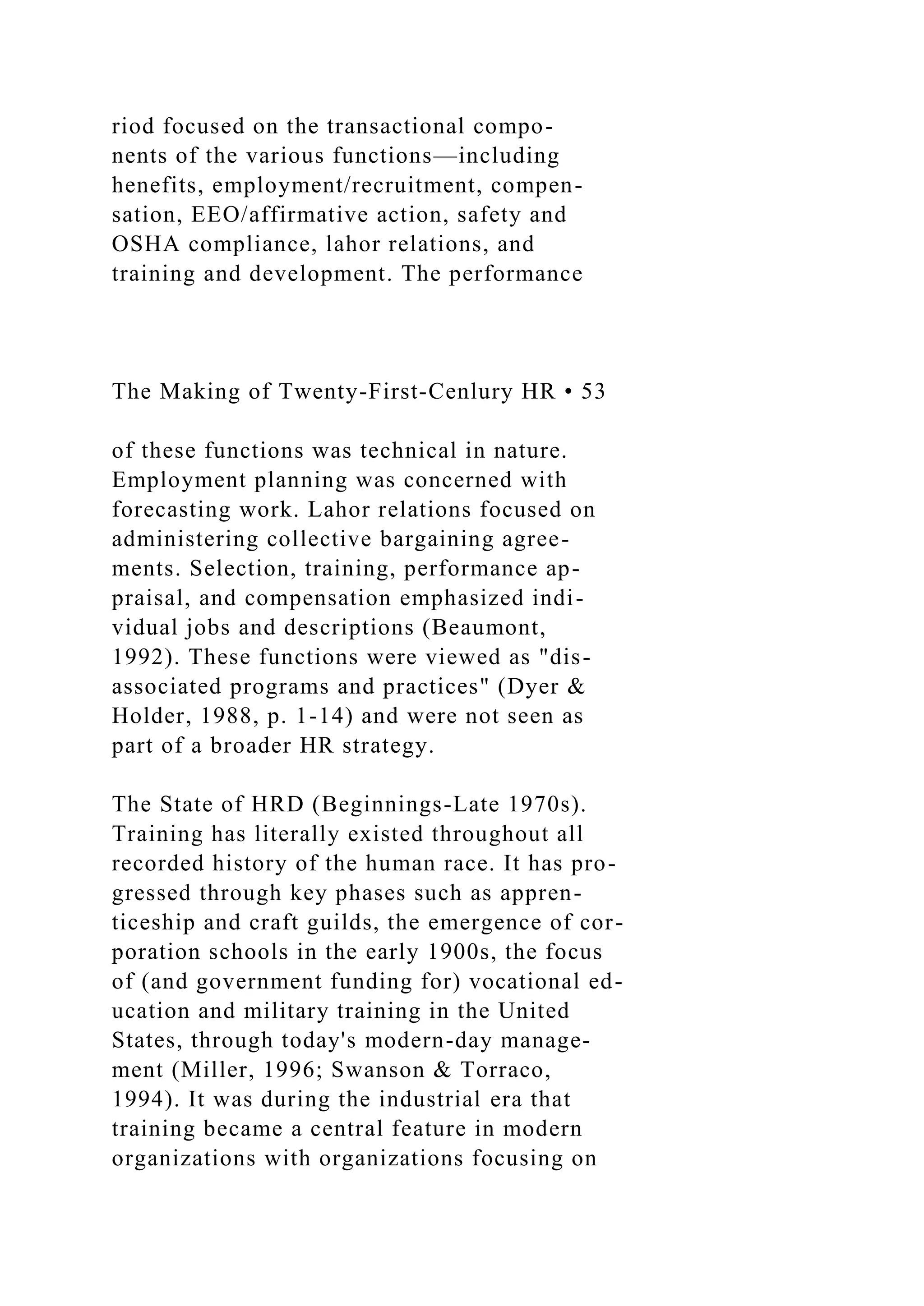 riod focused on the transactional compo-
nents of the various functions—including
henefits, employment/recruitment, compen-
sation, EEO/affirmative action, safety and
OSHA compliance, lahor relations, and
training and development. The performance
The Making of Twenty-First-Cenlury HR • 53
of these functions was technical in nature.
Employment planning was concerned with
forecasting work. Lahor relations focused on
administering collective bargaining agree-
ments. Selection, training, performance ap-
praisal, and compensation emphasized indi-
vidual jobs and descriptions (Beaumont,
1992). These functions were viewed as "dis-
associated programs and practices" (Dyer &
Holder, 1988, p. 1-14) and were not seen as
part of a broader HR strategy.
The State of HRD (Beginnings-Late 1970s).
Training has literally existed throughout all
recorded history of the human race. It has pro-
gressed through key phases such as appren-
ticeship and craft guilds, the emergence of cor-
poration schools in the early 1900s, the focus
of (and government funding for) vocational ed-
ucation and military training in the United
States, through today's modern-day manage-
ment (Miller, 1996; Swanson & Torraco,
1994). It was during the industrial era that
training became a central feature in modern
organizations with organizations focusing on
 
