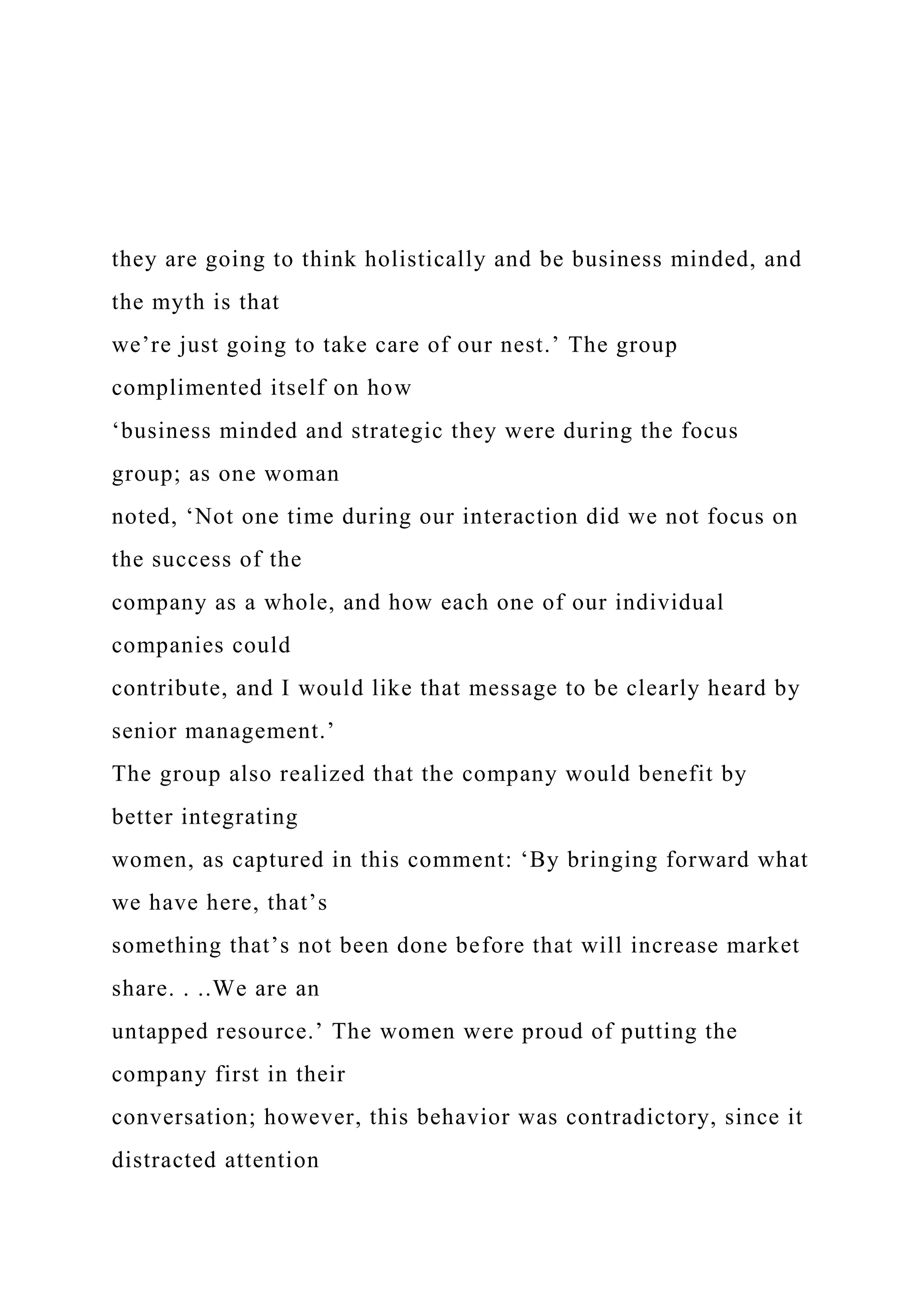 they are going to think holistically and be business minded, and
the myth is that
we’re just going to take care of our nest.’ The group
complimented itself on how
‘business minded and strategic they were during the focus
group; as one woman
noted, ‘Not one time during our interaction did we not focus on
the success of the
company as a whole, and how each one of our individual
companies could
contribute, and I would like that message to be clearly heard by
senior management.’
The group also realized that the company would benefit by
better integrating
women, as captured in this comment: ‘By bringing forward what
we have here, that’s
something that’s not been done before that will increase market
share. . ..We are an
untapped resource.’ The women were proud of putting the
company first in their
conversation; however, this behavior was contradictory, since it
distracted attention
 