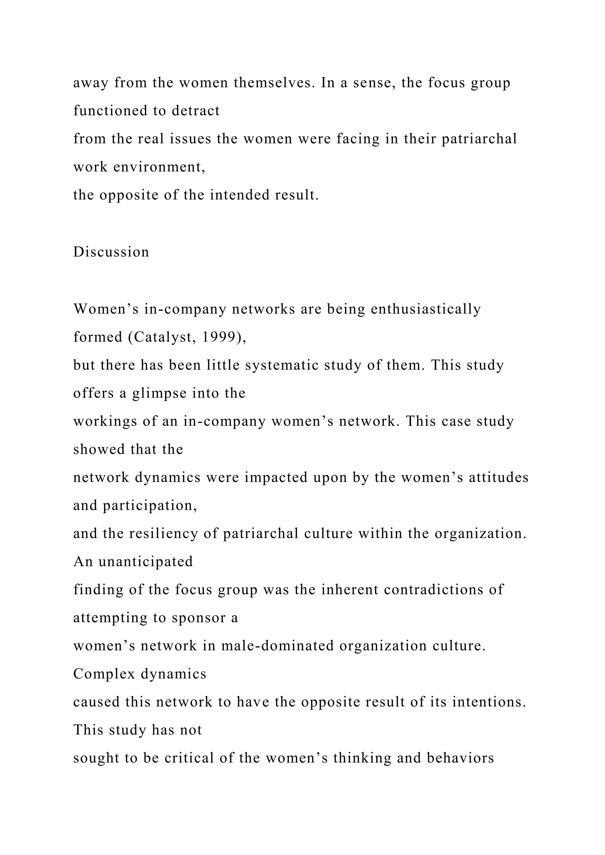 away from the women themselves. In a sense, the focus group
functioned to detract
from the real issues the women were facing in their patriarchal
work environment,
the opposite of the intended result.
Discussion
Women’s in-company networks are being enthusiastically
formed (Catalyst, 1999),
but there has been little systematic study of them. This study
offers a glimpse into the
workings of an in-company women’s network. This case study
showed that the
network dynamics were impacted upon by the women’s attitudes
and participation,
and the resiliency of patriarchal culture within the organization.
An unanticipated
finding of the focus group was the inherent contradictions of
attempting to sponsor a
women’s network in male-dominated organization culture.
Complex dynamics
caused this network to have the opposite result of its intentions.
This study has not
sought to be critical of the women’s thinking and behaviors
 
