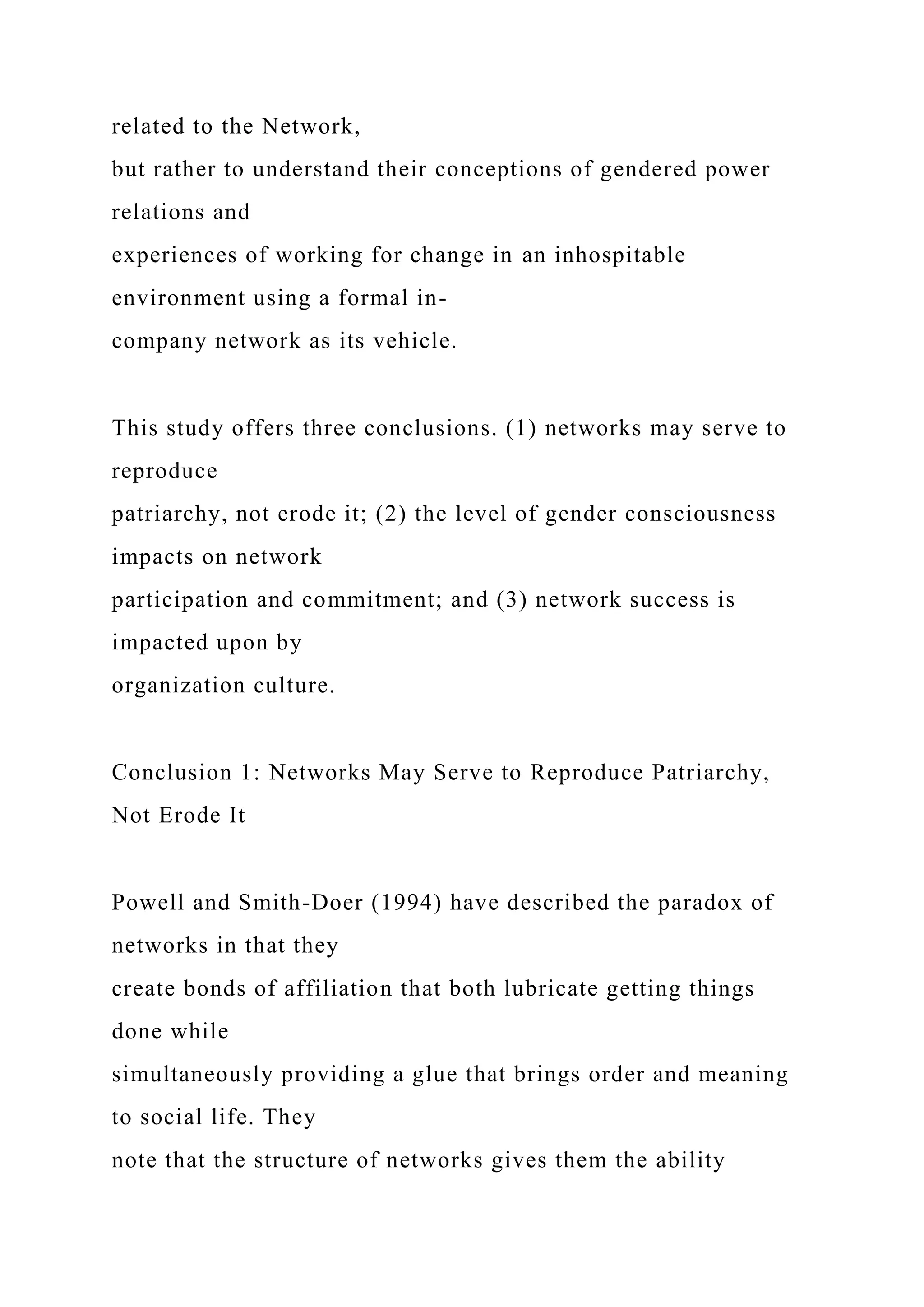 related to the Network,
but rather to understand their conceptions of gendered power
relations and
experiences of working for change in an inhospitable
environment using a formal in-
company network as its vehicle.
This study offers three conclusions. (1) networks may serve to
reproduce
patriarchy, not erode it; (2) the level of gender consciousness
impacts on network
participation and commitment; and (3) network success is
impacted upon by
organization culture.
Conclusion 1: Networks May Serve to Reproduce Patriarchy,
Not Erode It
Powell and Smith-Doer (1994) have described the paradox of
networks in that they
create bonds of affiliation that both lubricate getting things
done while
simultaneously providing a glue that brings order and meaning
to social life. They
note that the structure of networks gives them the ability
 