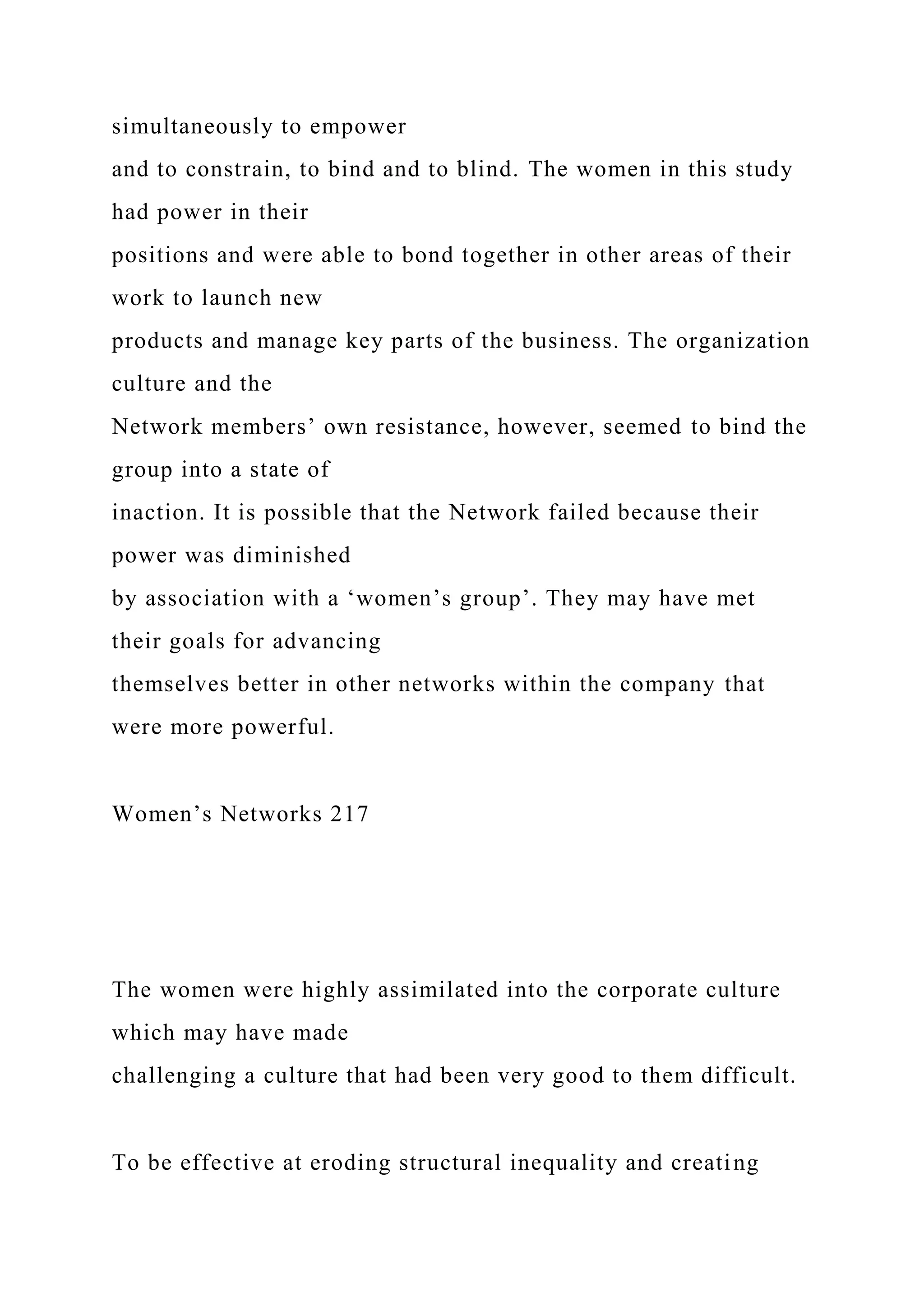 simultaneously to empower
and to constrain, to bind and to blind. The women in this study
had power in their
positions and were able to bond together in other areas of their
work to launch new
products and manage key parts of the business. The organization
culture and the
Network members’ own resistance, however, seemed to bind the
group into a state of
inaction. It is possible that the Network failed because their
power was diminished
by association with a ‘women’s group’. They may have met
their goals for advancing
themselves better in other networks within the company that
were more powerful.
Women’s Networks 217
The women were highly assimilated into the corporate culture
which may have made
challenging a culture that had been very good to them difficult.
To be effective at eroding structural inequality and creating
 