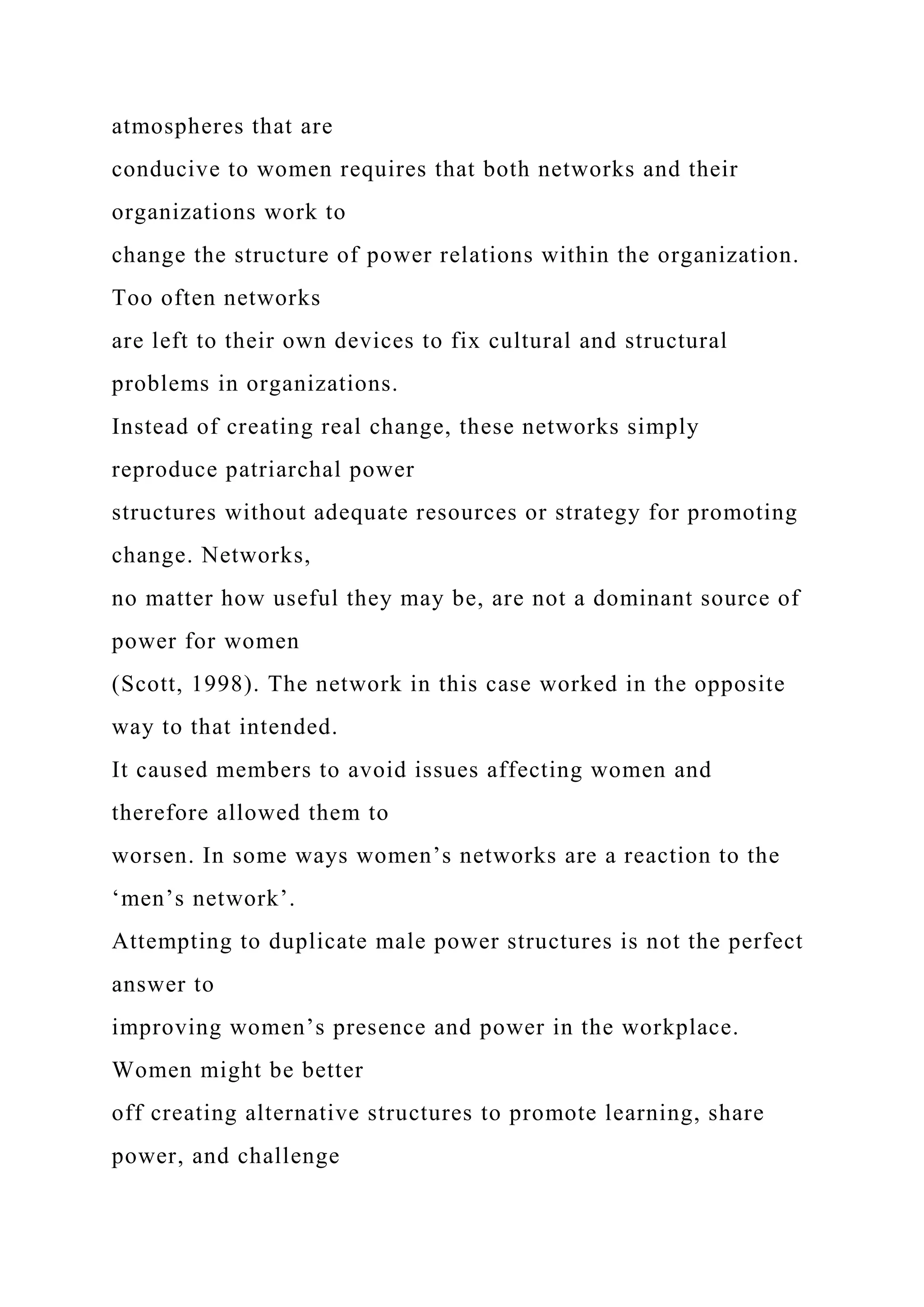 atmospheres that are
conducive to women requires that both networks and their
organizations work to
change the structure of power relations within the organization.
Too often networks
are left to their own devices to fix cultural and structural
problems in organizations.
Instead of creating real change, these networks simply
reproduce patriarchal power
structures without adequate resources or strategy for promoting
change. Networks,
no matter how useful they may be, are not a dominant source of
power for women
(Scott, 1998). The network in this case worked in the opposite
way to that intended.
It caused members to avoid issues affecting women and
therefore allowed them to
worsen. In some ways women’s networks are a reaction to the
‘men’s network’.
Attempting to duplicate male power structures is not the perfect
answer to
improving women’s presence and power in the workplace.
Women might be better
off creating alternative structures to promote learning, share
power, and challenge
 