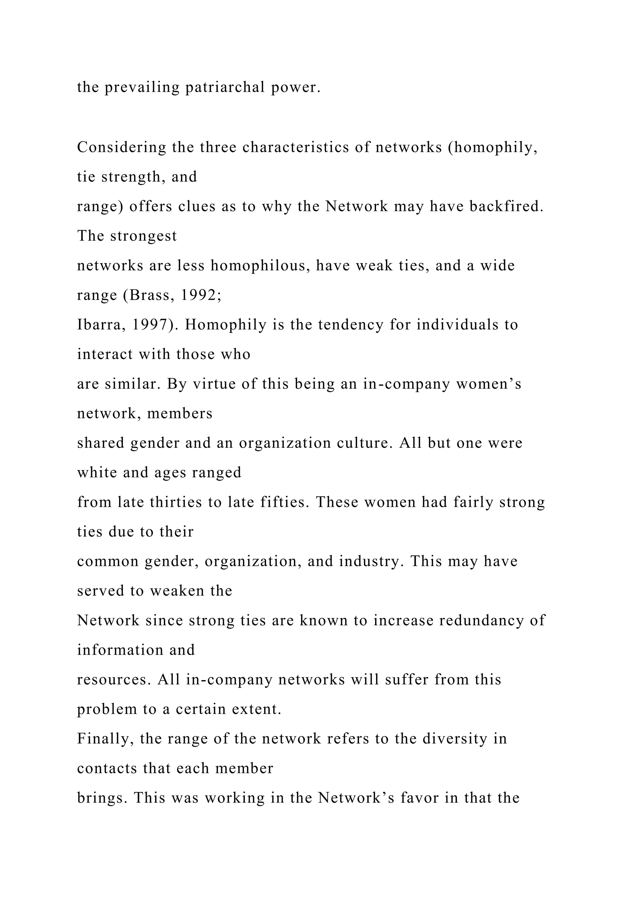 the prevailing patriarchal power.
Considering the three characteristics of networks (homophily,
tie strength, and
range) offers clues as to why the Network may have backfired.
The strongest
networks are less homophilous, have weak ties, and a wide
range (Brass, 1992;
Ibarra, 1997). Homophily is the tendency for individuals to
interact with those who
are similar. By virtue of this being an in-company women’s
network, members
shared gender and an organization culture. All but one were
white and ages ranged
from late thirties to late fifties. These women had fairly strong
ties due to their
common gender, organization, and industry. This may have
served to weaken the
Network since strong ties are known to increase redundancy of
information and
resources. All in-company networks will suffer from this
problem to a certain extent.
Finally, the range of the network refers to the diversity in
contacts that each member
brings. This was working in the Network’s favor in that the
 