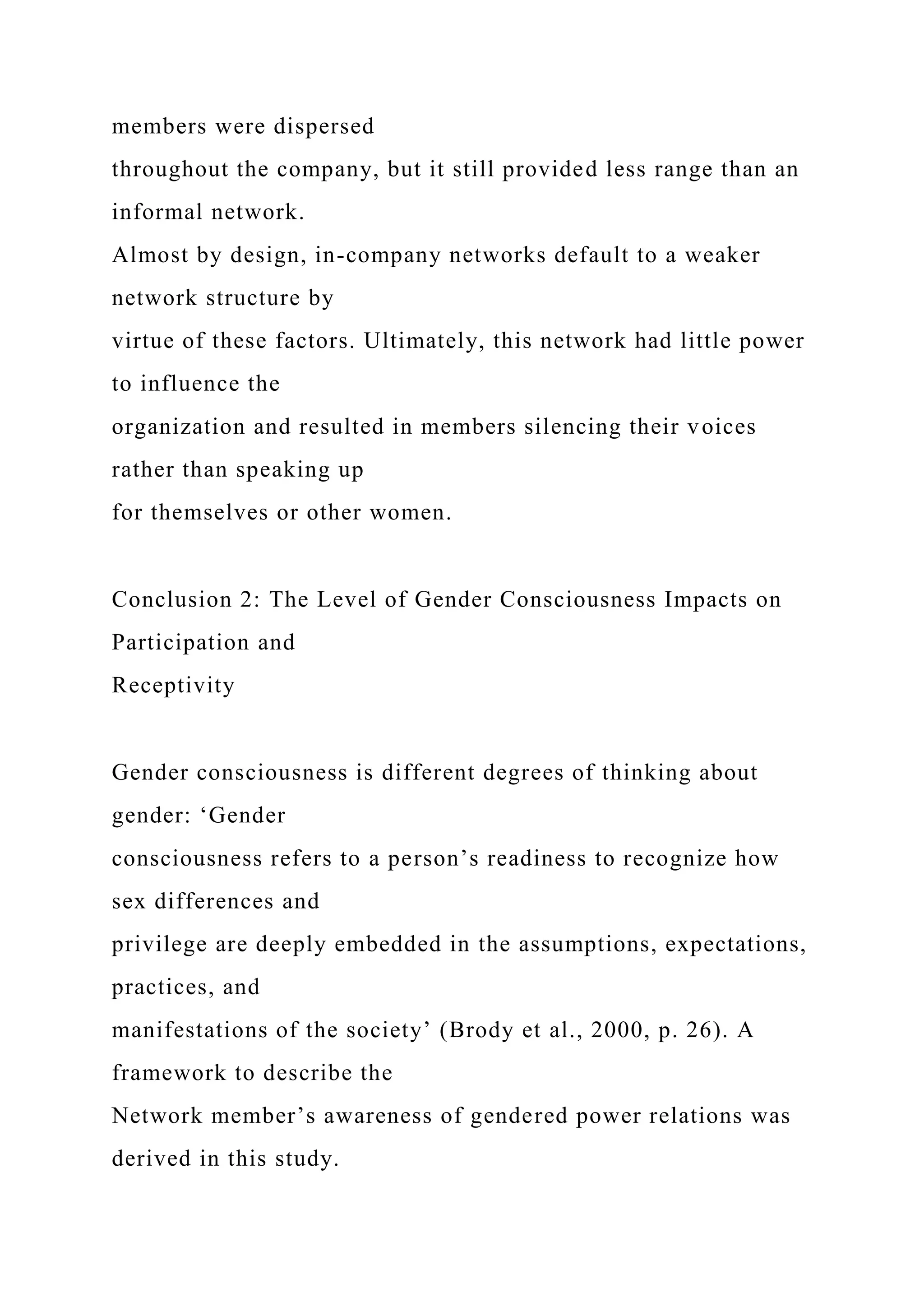 members were dispersed
throughout the company, but it still provided less range than an
informal network.
Almost by design, in-company networks default to a weaker
network structure by
virtue of these factors. Ultimately, this network had little power
to influence the
organization and resulted in members silencing their voices
rather than speaking up
for themselves or other women.
Conclusion 2: The Level of Gender Consciousness Impacts on
Participation and
Receptivity
Gender consciousness is different degrees of thinking about
gender: ‘Gender
consciousness refers to a person’s readiness to recognize how
sex differences and
privilege are deeply embedded in the assumptions, expectations,
practices, and
manifestations of the society’ (Brody et al., 2000, p. 26). A
framework to describe the
Network member’s awareness of gendered power relations was
derived in this study.
 