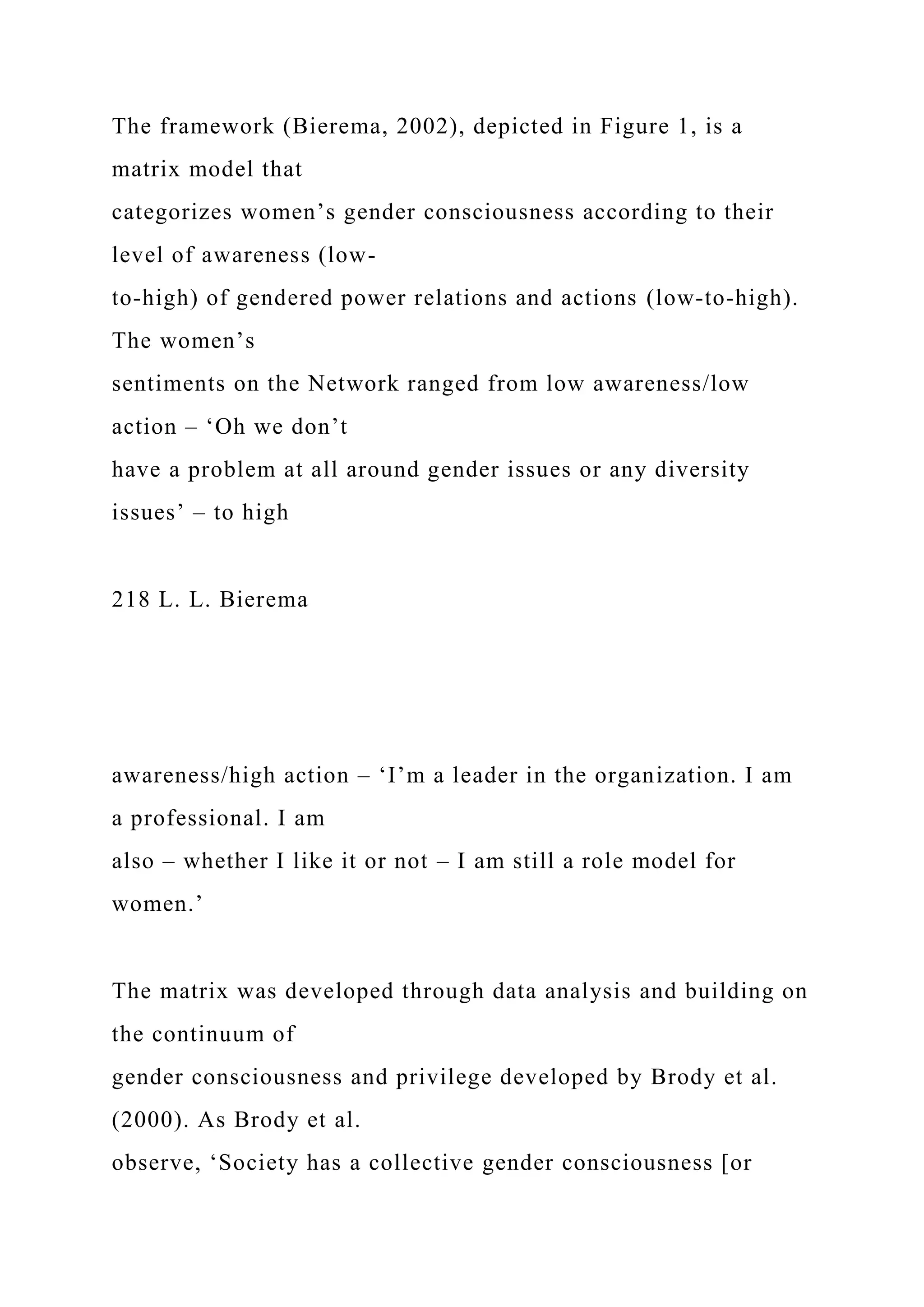 The framework (Bierema, 2002), depicted in Figure 1, is a
matrix model that
categorizes women’s gender consciousness according to their
level of awareness (low-
to-high) of gendered power relations and actions (low-to-high).
The women’s
sentiments on the Network ranged from low awareness/low
action – ‘Oh we don’t
have a problem at all around gender issues or any diversity
issues’ – to high
218 L. L. Bierema
awareness/high action – ‘I’m a leader in the organization. I am
a professional. I am
also – whether I like it or not – I am still a role model for
women.’
The matrix was developed through data analysis and building on
the continuum of
gender consciousness and privilege developed by Brody et al.
(2000). As Brody et al.
observe, ‘Society has a collective gender consciousness [or
 