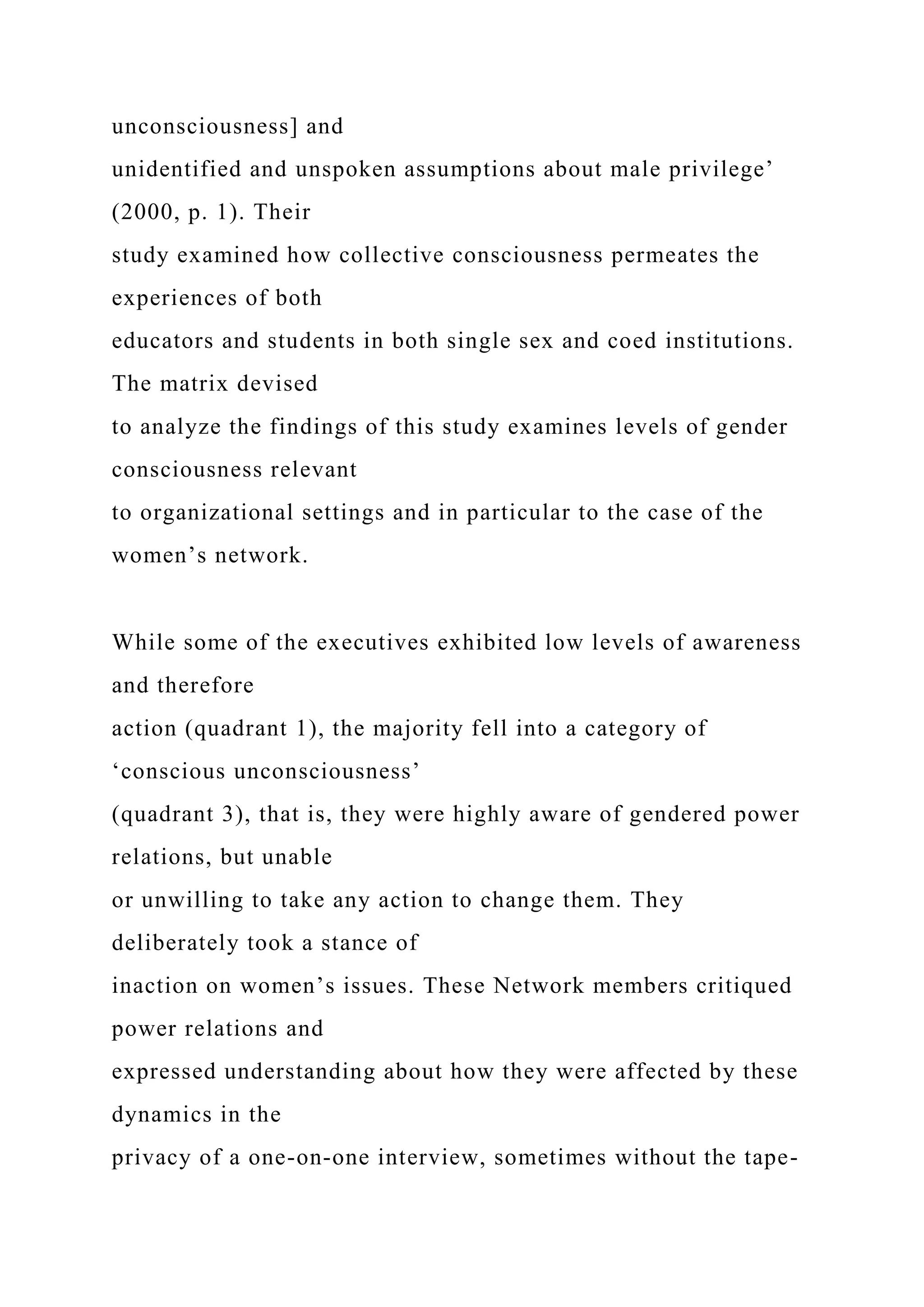 unconsciousness] and
unidentified and unspoken assumptions about male privilege’
(2000, p. 1). Their
study examined how collective consciousness permeates the
experiences of both
educators and students in both single sex and coed institutions.
The matrix devised
to analyze the findings of this study examines levels of gender
consciousness relevant
to organizational settings and in particular to the case of the
women’s network.
While some of the executives exhibited low levels of awareness
and therefore
action (quadrant 1), the majority fell into a category of
‘conscious unconsciousness’
(quadrant 3), that is, they were highly aware of gendered power
relations, but unable
or unwilling to take any action to change them. They
deliberately took a stance of
inaction on women’s issues. These Network members critiqued
power relations and
expressed understanding about how they were affected by these
dynamics in the
privacy of a one-on-one interview, sometimes without the tape-
 