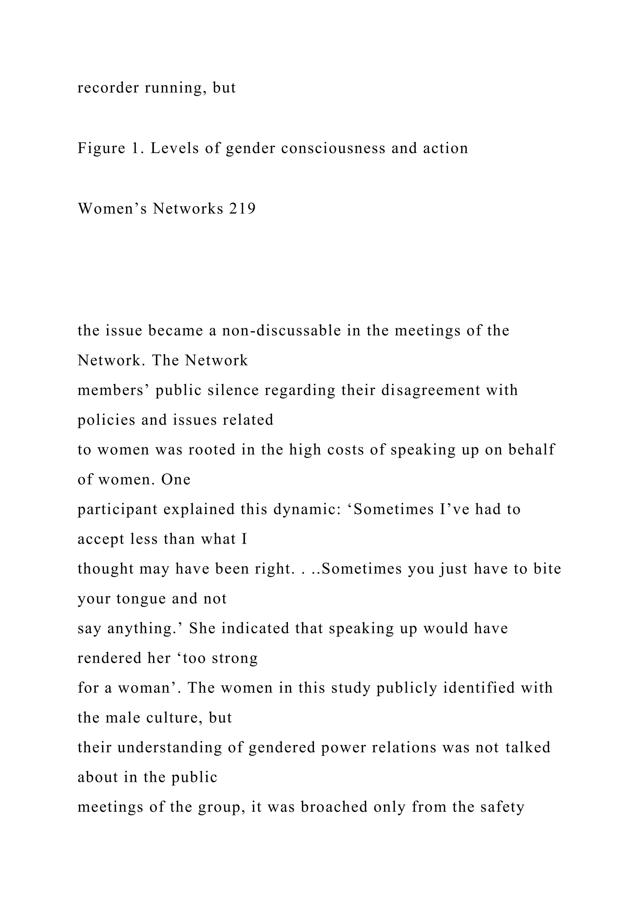 recorder running, but
Figure 1. Levels of gender consciousness and action
Women’s Networks 219
the issue became a non-discussable in the meetings of the
Network. The Network
members’ public silence regarding their disagreement with
policies and issues related
to women was rooted in the high costs of speaking up on behalf
of women. One
participant explained this dynamic: ‘Sometimes I’ve had to
accept less than what I
thought may have been right. . ..Sometimes you just have to bite
your tongue and not
say anything.’ She indicated that speaking up would have
rendered her ‘too strong
for a woman’. The women in this study publicly identified with
the male culture, but
their understanding of gendered power relations was not talked
about in the public
meetings of the group, it was broached only from the safety
 