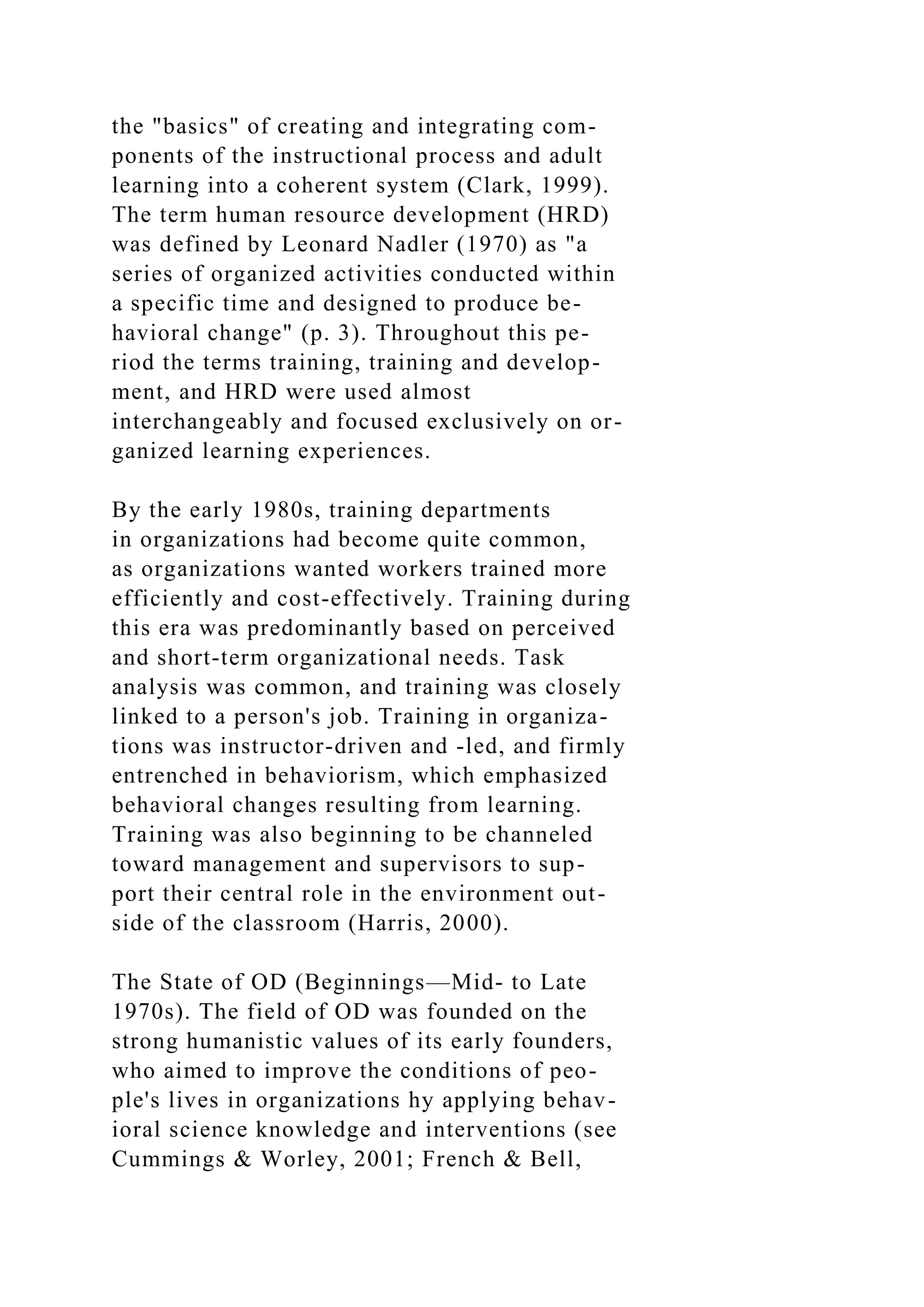 the "basics" of creating and integrating com-
ponents of the instructional process and adult
learning into a coherent system (Clark, 1999).
The term human resource development (HRD)
was defined by Leonard Nadler (1970) as "a
series of organized activities conducted within
a specific time and designed to produce be-
havioral change" (p. 3). Throughout this pe-
riod the terms training, training and develop-
ment, and HRD were used almost
interchangeably and focused exclusively on or-
ganized learning experiences.
By the early 1980s, training departments
in organizations had become quite common,
as organizations wanted workers trained more
efficiently and cost-effectively. Training during
this era was predominantly based on perceived
and short-term organizational needs. Task
analysis was common, and training was closely
linked to a person's job. Training in organiza-
tions was instructor-driven and -led, and firmly
entrenched in behaviorism, which emphasized
behavioral changes resulting from learning.
Training was also beginning to be channeled
toward management and supervisors to sup-
port their central role in the environment out-
side of the classroom (Harris, 2000).
The State of OD (Beginnings—Mid- to Late
1970s). The field of OD was founded on the
strong humanistic values of its early founders,
who aimed to improve the conditions of peo-
ple's lives in organizations hy applying behav-
ioral science knowledge and interventions (see
Cummings & Worley, 2001; French & Bell,
 