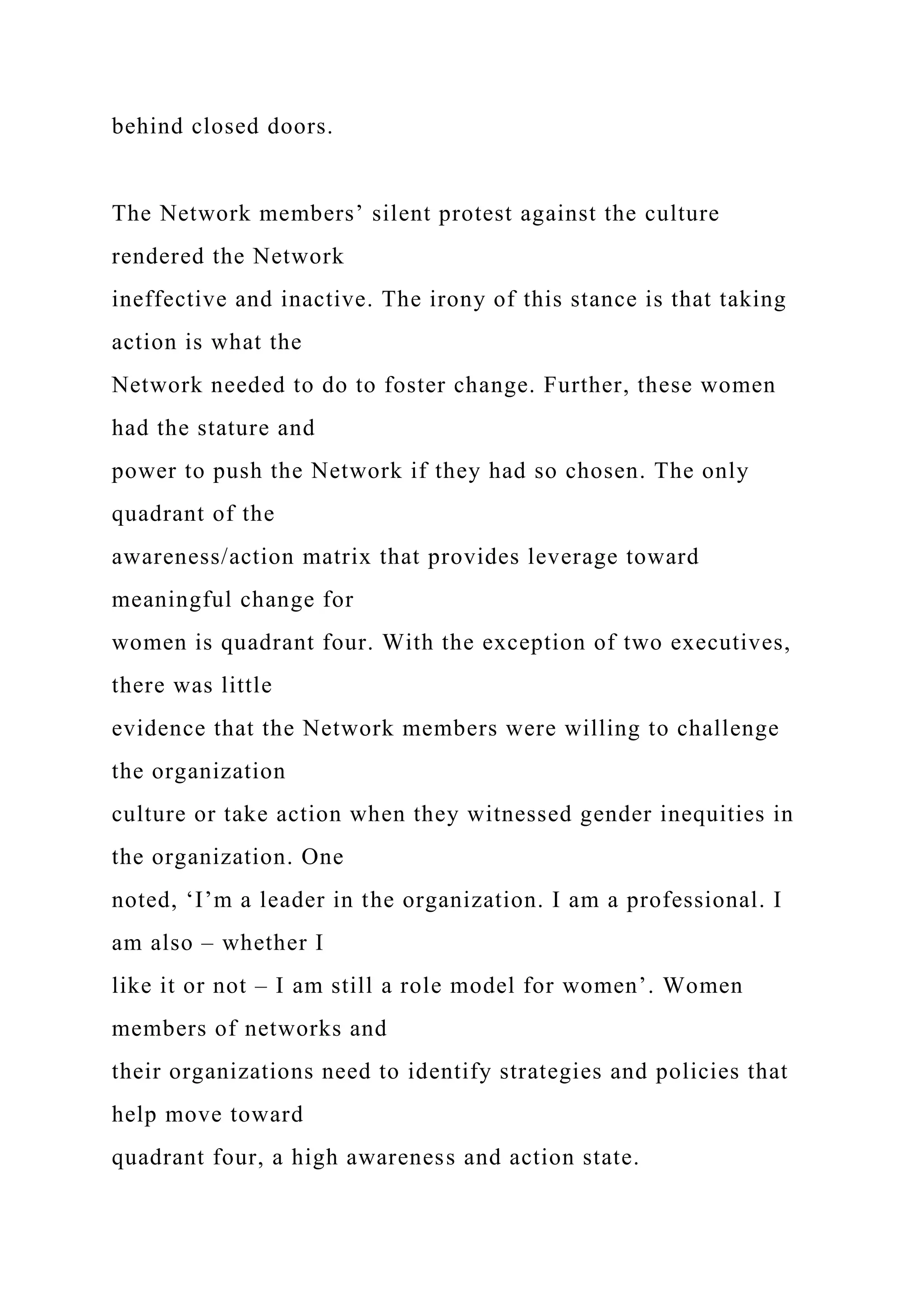 behind closed doors.
The Network members’ silent protest against the culture
rendered the Network
ineffective and inactive. The irony of this stance is that taking
action is what the
Network needed to do to foster change. Further, these women
had the stature and
power to push the Network if they had so chosen. The only
quadrant of the
awareness/action matrix that provides leverage toward
meaningful change for
women is quadrant four. With the exception of two executives,
there was little
evidence that the Network members were willing to challenge
the organization
culture or take action when they witnessed gender inequities in
the organization. One
noted, ‘I’m a leader in the organization. I am a professional. I
am also – whether I
like it or not – I am still a role model for women’. Women
members of networks and
their organizations need to identify strategies and policies that
help move toward
quadrant four, a high awareness and action state.
 