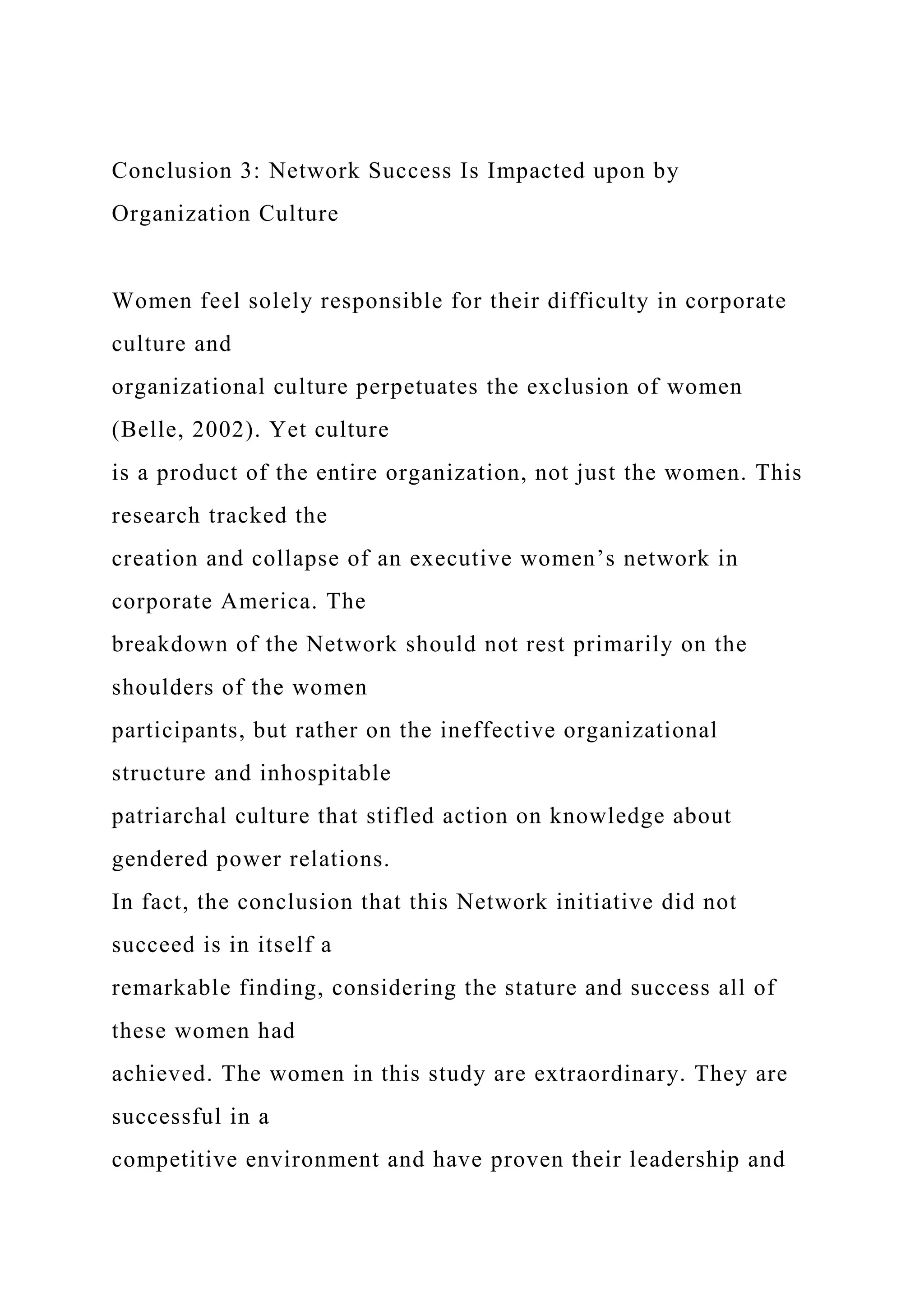 Conclusion 3: Network Success Is Impacted upon by
Organization Culture
Women feel solely responsible for their difficulty in corporate
culture and
organizational culture perpetuates the exclusion of women
(Belle, 2002). Yet culture
is a product of the entire organization, not just the women. This
research tracked the
creation and collapse of an executive women’s network in
corporate America. The
breakdown of the Network should not rest primarily on the
shoulders of the women
participants, but rather on the ineffective organizational
structure and inhospitable
patriarchal culture that stifled action on knowledge about
gendered power relations.
In fact, the conclusion that this Network initiative did not
succeed is in itself a
remarkable finding, considering the stature and success all of
these women had
achieved. The women in this study are extraordinary. They are
successful in a
competitive environment and have proven their leadership and
 