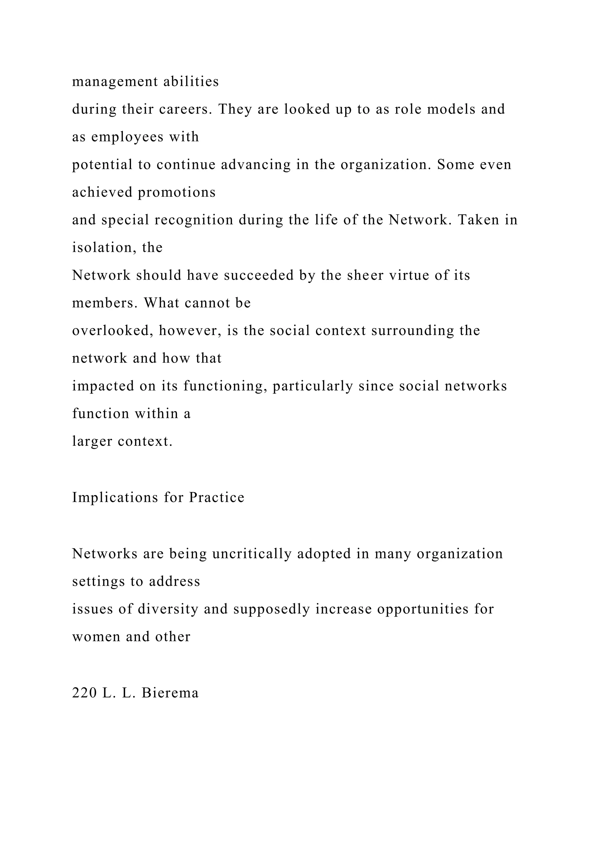 management abilities
during their careers. They are looked up to as role models and
as employees with
potential to continue advancing in the organization. Some even
achieved promotions
and special recognition during the life of the Network. Taken in
isolation, the
Network should have succeeded by the sheer virtue of its
members. What cannot be
overlooked, however, is the social context surrounding the
network and how that
impacted on its functioning, particularly since social networks
function within a
larger context.
Implications for Practice
Networks are being uncritically adopted in many organization
settings to address
issues of diversity and supposedly increase opportunities for
women and other
220 L. L. Bierema
 