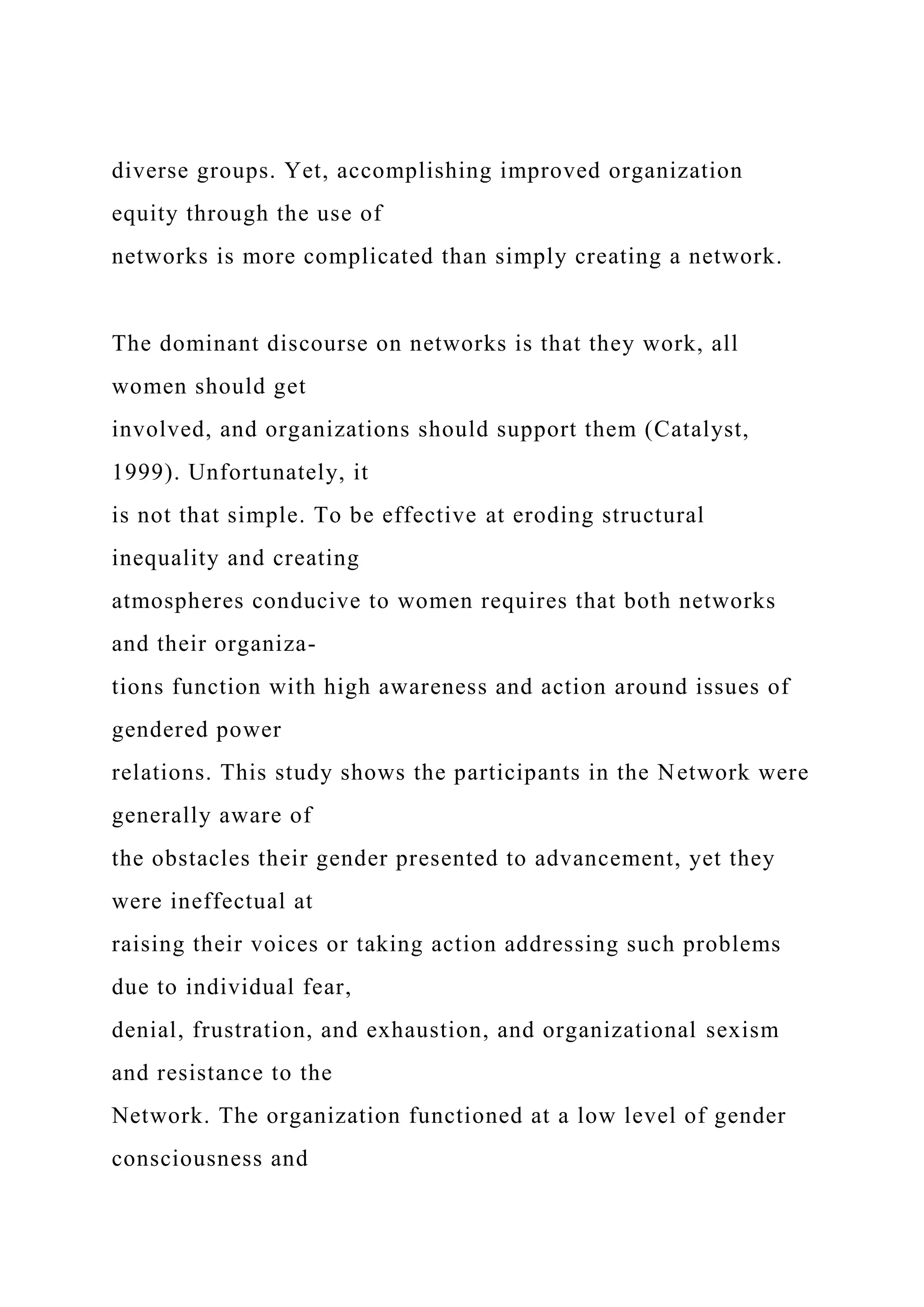 diverse groups. Yet, accomplishing improved organization
equity through the use of
networks is more complicated than simply creating a network.
The dominant discourse on networks is that they work, all
women should get
involved, and organizations should support them (Catalyst,
1999). Unfortunately, it
is not that simple. To be effective at eroding structural
inequality and creating
atmospheres conducive to women requires that both networks
and their organiza-
tions function with high awareness and action around issues of
gendered power
relations. This study shows the participants in the Network were
generally aware of
the obstacles their gender presented to advancement, yet they
were ineffectual at
raising their voices or taking action addressing such problems
due to individual fear,
denial, frustration, and exhaustion, and organizational sexism
and resistance to the
Network. The organization functioned at a low level of gender
consciousness and
 