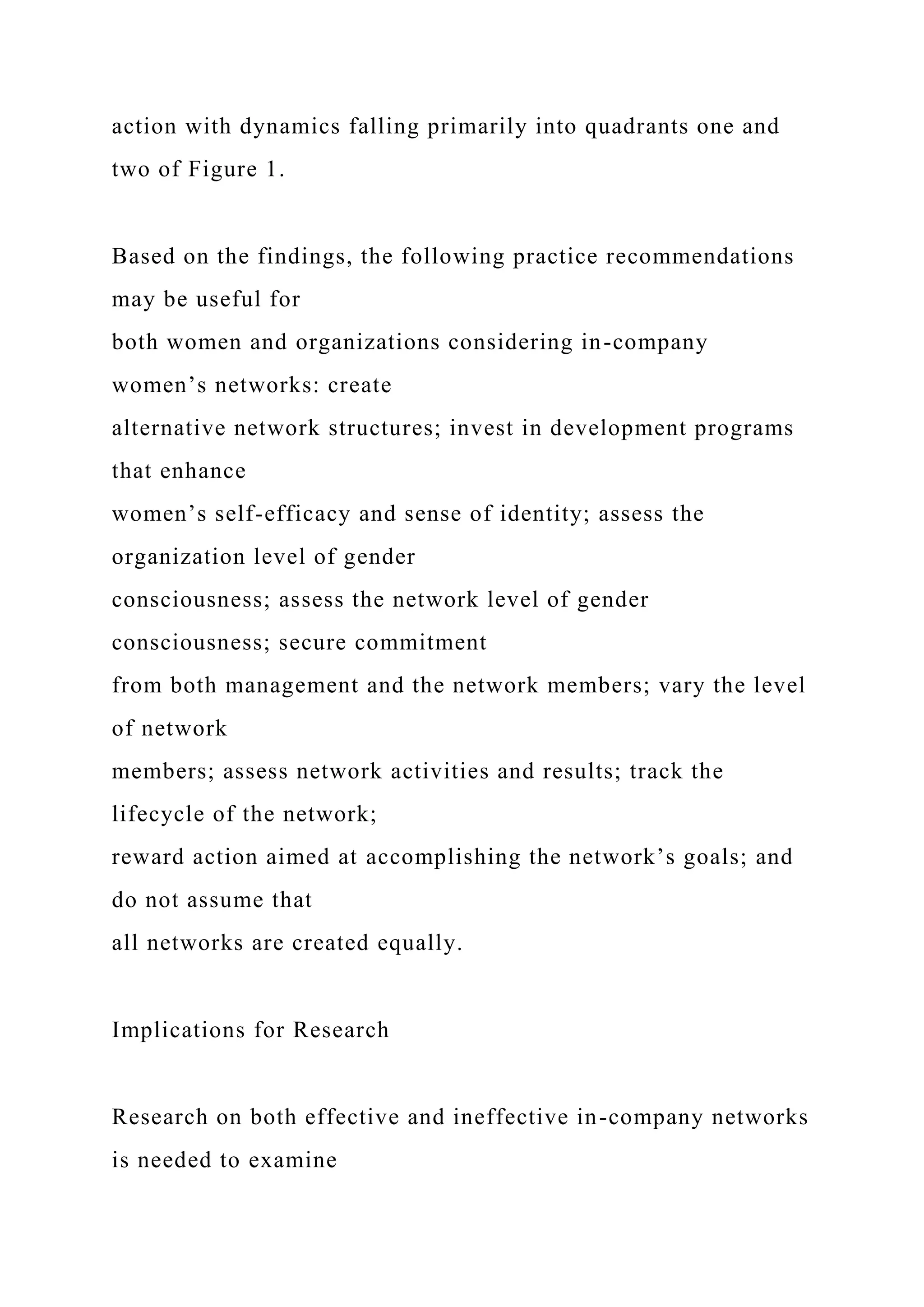 action with dynamics falling primarily into quadrants one and
two of Figure 1.
Based on the findings, the following practice recommendations
may be useful for
both women and organizations considering in-company
women’s networks: create
alternative network structures; invest in development programs
that enhance
women’s self-efficacy and sense of identity; assess the
organization level of gender
consciousness; assess the network level of gender
consciousness; secure commitment
from both management and the network members; vary the level
of network
members; assess network activities and results; track the
lifecycle of the network;
reward action aimed at accomplishing the network’s goals; and
do not assume that
all networks are created equally.
Implications for Research
Research on both effective and ineffective in-company networks
is needed to examine
 