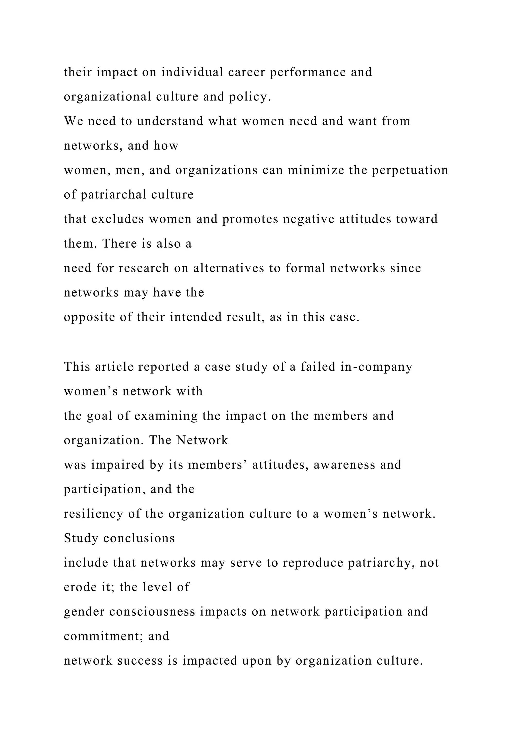 their impact on individual career performance and
organizational culture and policy.
We need to understand what women need and want from
networks, and how
women, men, and organizations can minimize the perpetuation
of patriarchal culture
that excludes women and promotes negative attitudes toward
them. There is also a
need for research on alternatives to formal networks since
networks may have the
opposite of their intended result, as in this case.
This article reported a case study of a failed in-company
women’s network with
the goal of examining the impact on the members and
organization. The Network
was impaired by its members’ attitudes, awareness and
participation, and the
resiliency of the organization culture to a women’s network.
Study conclusions
include that networks may serve to reproduce patriarchy, not
erode it; the level of
gender consciousness impacts on network participation and
commitment; and
network success is impacted upon by organization culture.
 