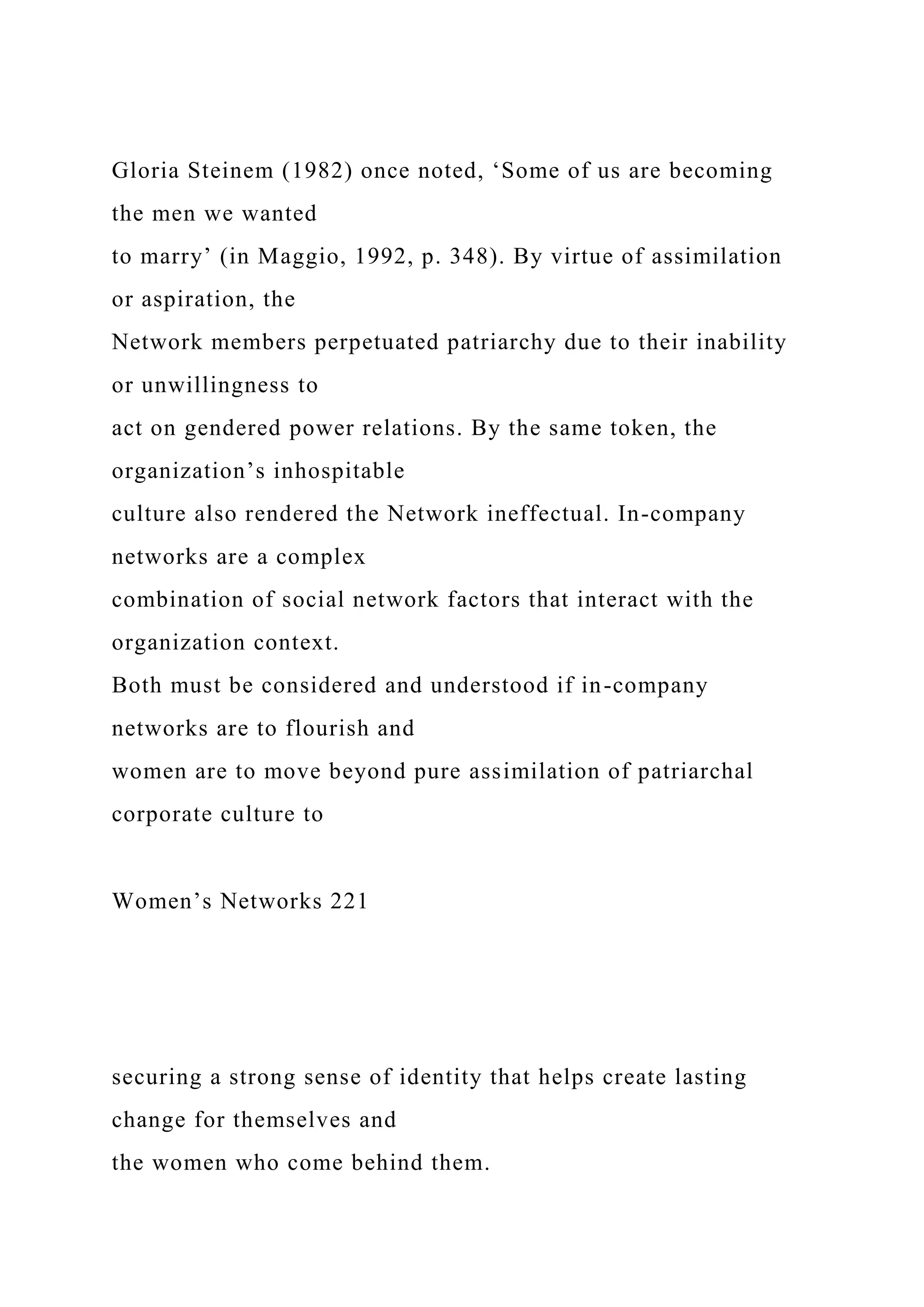 Gloria Steinem (1982) once noted, ‘Some of us are becoming
the men we wanted
to marry’ (in Maggio, 1992, p. 348). By virtue of assimilation
or aspiration, the
Network members perpetuated patriarchy due to their inability
or unwillingness to
act on gendered power relations. By the same token, the
organization’s inhospitable
culture also rendered the Network ineffectual. In-company
networks are a complex
combination of social network factors that interact with the
organization context.
Both must be considered and understood if in-company
networks are to flourish and
women are to move beyond pure assimilation of patriarchal
corporate culture to
Women’s Networks 221
securing a strong sense of identity that helps create lasting
change for themselves and
the women who come behind them.
 
