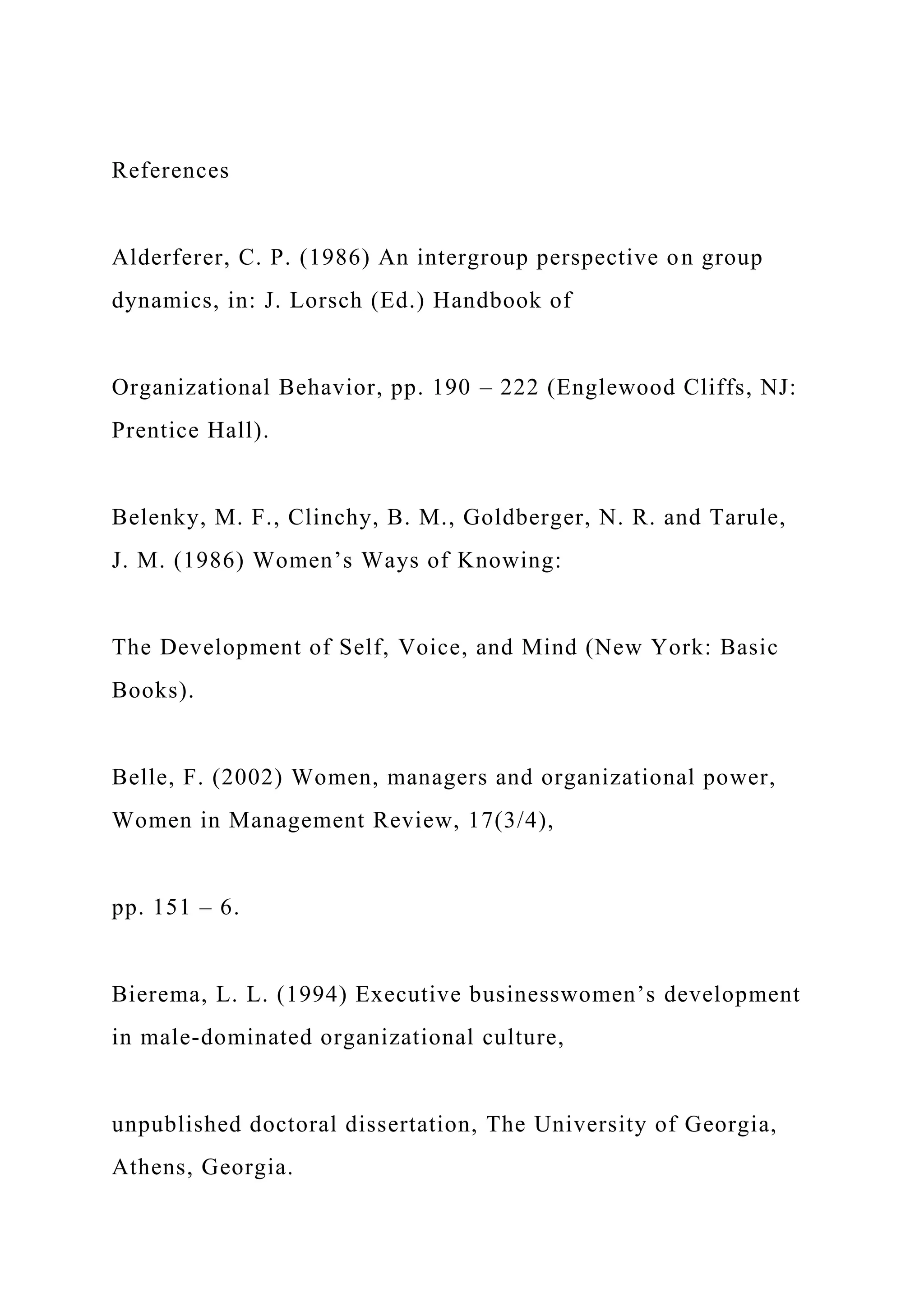 References
Alderferer, C. P. (1986) An intergroup perspective on group
dynamics, in: J. Lorsch (Ed.) Handbook of
Organizational Behavior, pp. 190 – 222 (Englewood Cliffs, NJ:
Prentice Hall).
Belenky, M. F., Clinchy, B. M., Goldberger, N. R. and Tarule,
J. M. (1986) Women’s Ways of Knowing:
The Development of Self, Voice, and Mind (New York: Basic
Books).
Belle, F. (2002) Women, managers and organizational power,
Women in Management Review, 17(3/4),
pp. 151 – 6.
Bierema, L. L. (1994) Executive businesswomen’s development
in male-dominated organizational culture,
unpublished doctoral dissertation, The University of Georgia,
Athens, Georgia.
 
