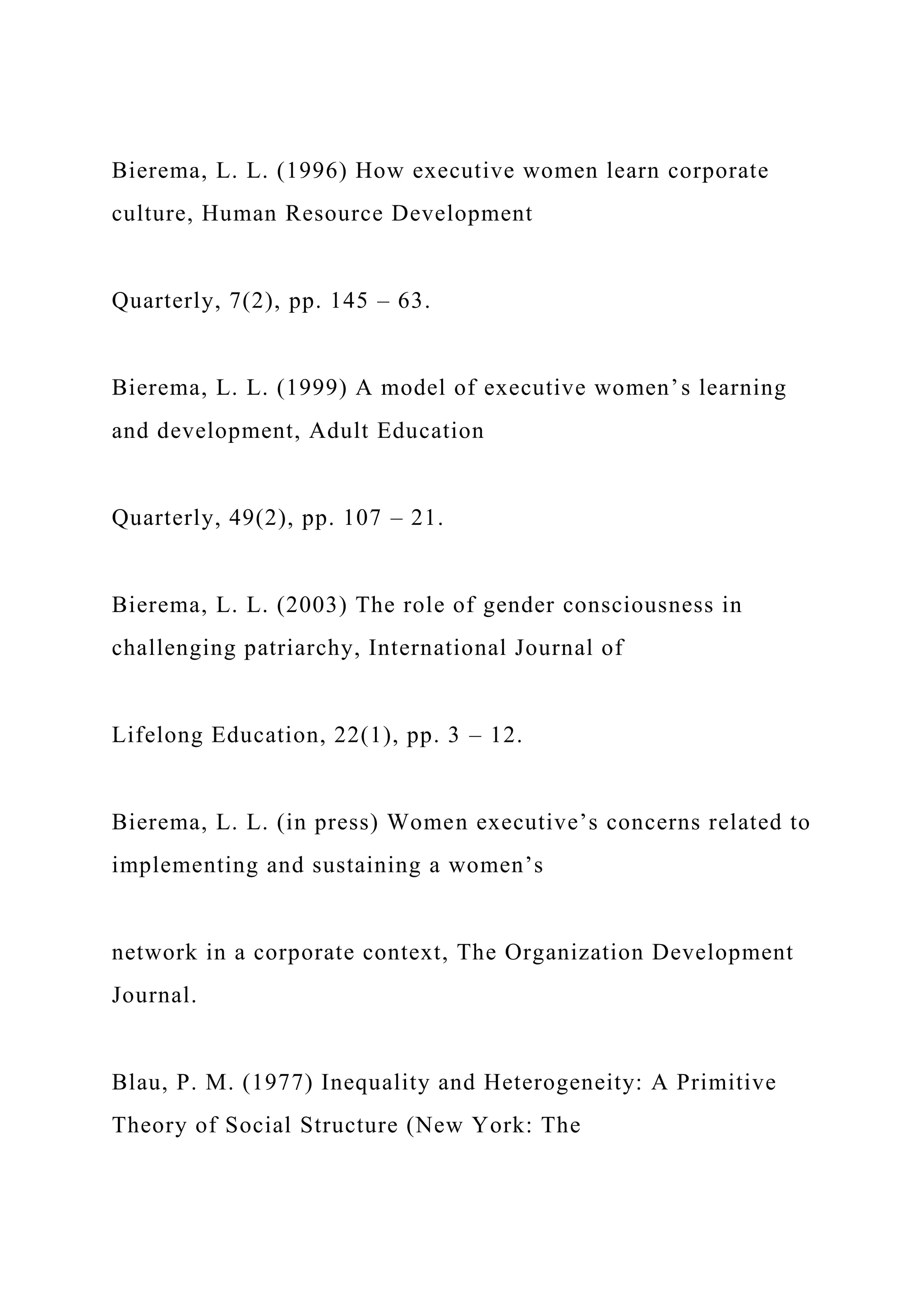 Bierema, L. L. (1996) How executive women learn corporate
culture, Human Resource Development
Quarterly, 7(2), pp. 145 – 63.
Bierema, L. L. (1999) A model of executive women’s learning
and development, Adult Education
Quarterly, 49(2), pp. 107 – 21.
Bierema, L. L. (2003) The role of gender consciousness in
challenging patriarchy, International Journal of
Lifelong Education, 22(1), pp. 3 – 12.
Bierema, L. L. (in press) Women executive’s concerns related to
implementing and sustaining a women’s
network in a corporate context, The Organization Development
Journal.
Blau, P. M. (1977) Inequality and Heterogeneity: A Primitive
Theory of Social Structure (New York: The
 