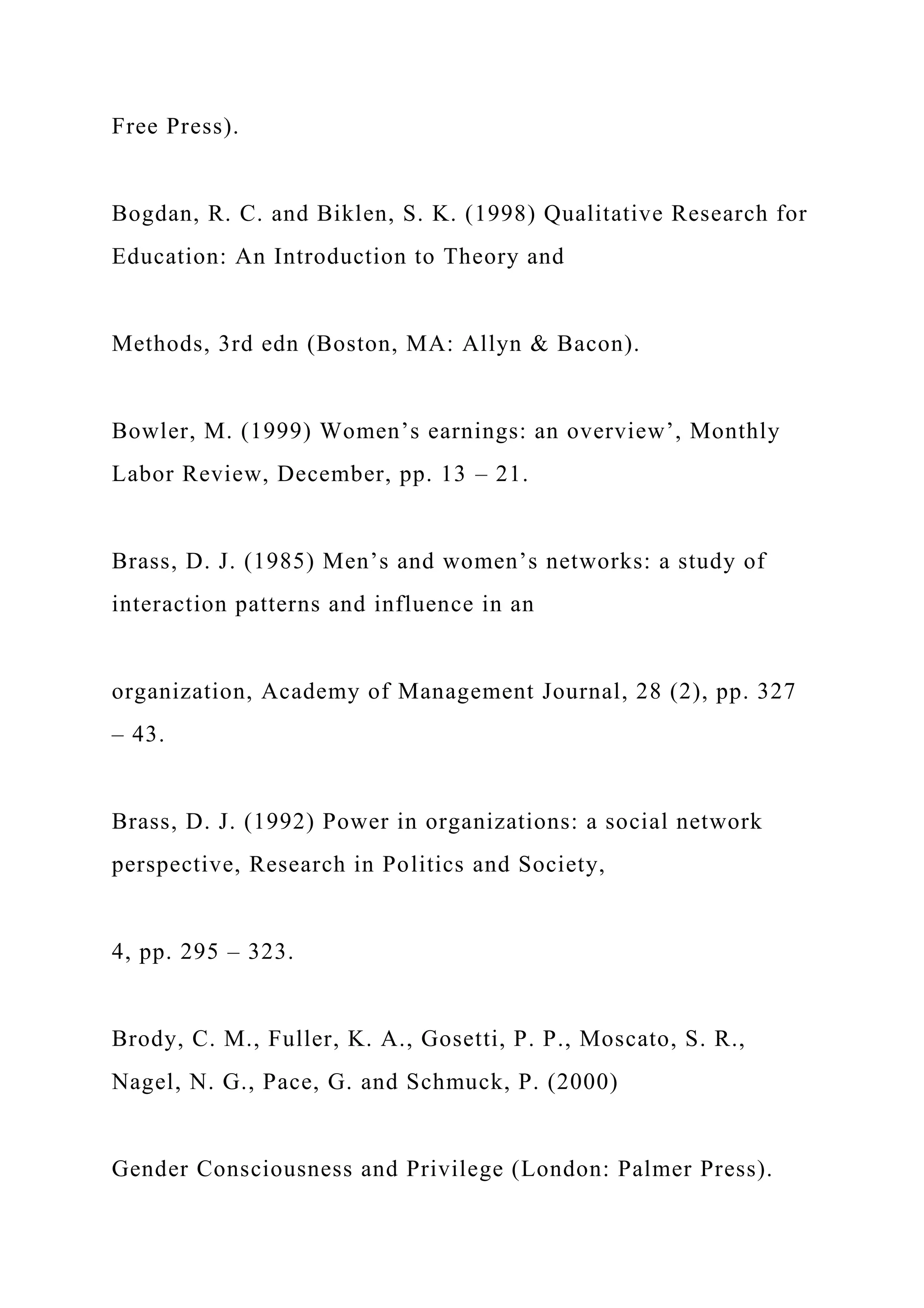 Free Press).
Bogdan, R. C. and Biklen, S. K. (1998) Qualitative Research for
Education: An Introduction to Theory and
Methods, 3rd edn (Boston, MA: Allyn & Bacon).
Bowler, M. (1999) Women’s earnings: an overview’, Monthly
Labor Review, December, pp. 13 – 21.
Brass, D. J. (1985) Men’s and women’s networks: a study of
interaction patterns and influence in an
organization, Academy of Management Journal, 28 (2), pp. 327
– 43.
Brass, D. J. (1992) Power in organizations: a social network
perspective, Research in Politics and Society,
4, pp. 295 – 323.
Brody, C. M., Fuller, K. A., Gosetti, P. P., Moscato, S. R.,
Nagel, N. G., Pace, G. and Schmuck, P. (2000)
Gender Consciousness and Privilege (London: Palmer Press).
 