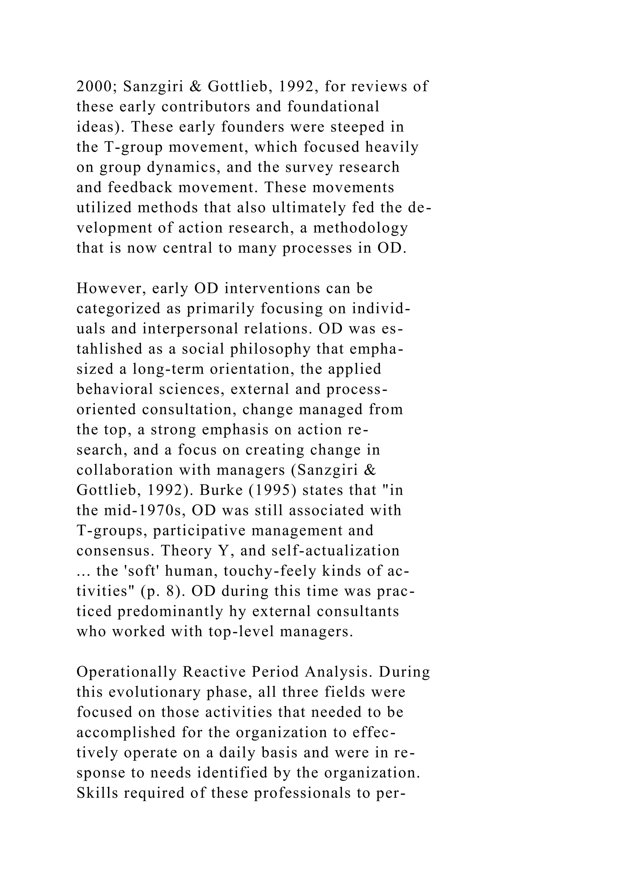 2000; Sanzgiri & Gottlieb, 1992, for reviews of
these early contributors and foundational
ideas). These early founders were steeped in
the T-group movement, which focused heavily
on group dynamics, and the survey research
and feedback movement. These movements
utilized methods that also ultimately fed the de-
velopment of action research, a methodology
that is now central to many processes in OD.
However, early OD interventions can be
categorized as primarily focusing on individ-
uals and interpersonal relations. OD was es-
tahlished as a social philosophy that empha-
sized a long-term orientation, the applied
behavioral sciences, external and process-
oriented consultation, change managed from
the top, a strong emphasis on action re-
search, and a focus on creating change in
collaboration with managers (Sanzgiri &
Gottlieb, 1992). Burke (1995) states that "in
the mid-1970s, OD was still associated with
T-groups, participative management and
consensus. Theory Y, and self-actualization
... the 'soft' human, touchy-feely kinds of ac-
tivities" (p. 8). OD during this time was prac-
ticed predominantly hy external consultants
who worked with top-level managers.
Operationally Reactive Period Analysis. During
this evolutionary phase, all three fields were
focused on those activities that needed to be
accomplished for the organization to effec-
tively operate on a daily basis and were in re-
sponse to needs identified by the organization.
Skills required of these professionals to per-
 