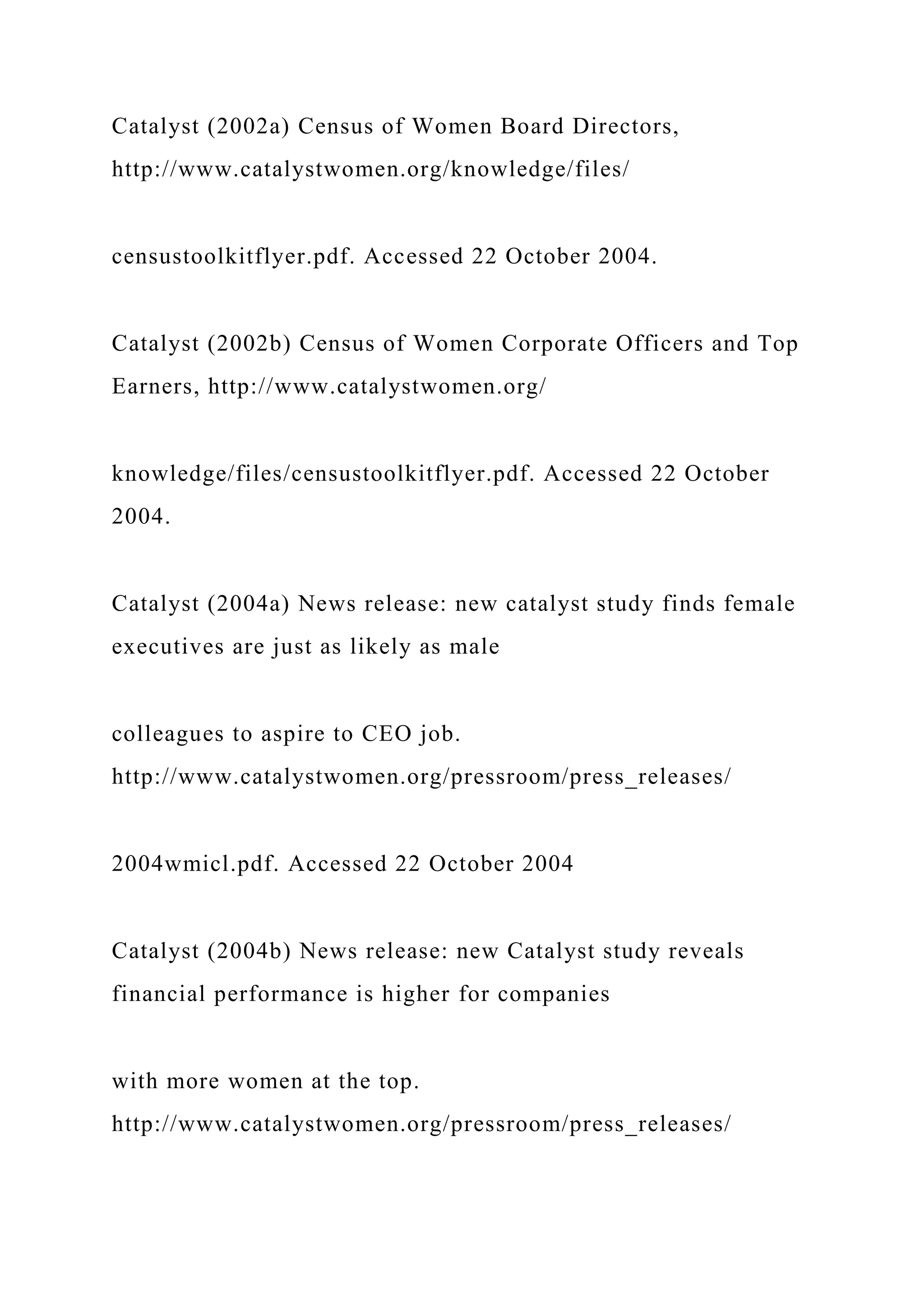 Catalyst (2002a) Census of Women Board Directors,
http://www.catalystwomen.org/knowledge/files/
censustoolkitflyer.pdf. Accessed 22 October 2004.
Catalyst (2002b) Census of Women Corporate Officers and Top
Earners, http://www.catalystwomen.org/
knowledge/files/censustoolkitflyer.pdf. Accessed 22 October
2004.
Catalyst (2004a) News release: new catalyst study finds female
executives are just as likely as male
colleagues to aspire to CEO job.
http://www.catalystwomen.org/pressroom/press_releases/
2004wmicl.pdf. Accessed 22 October 2004
Catalyst (2004b) News release: new Catalyst study reveals
financial performance is higher for companies
with more women at the top.
http://www.catalystwomen.org/pressroom/press_releases/
 