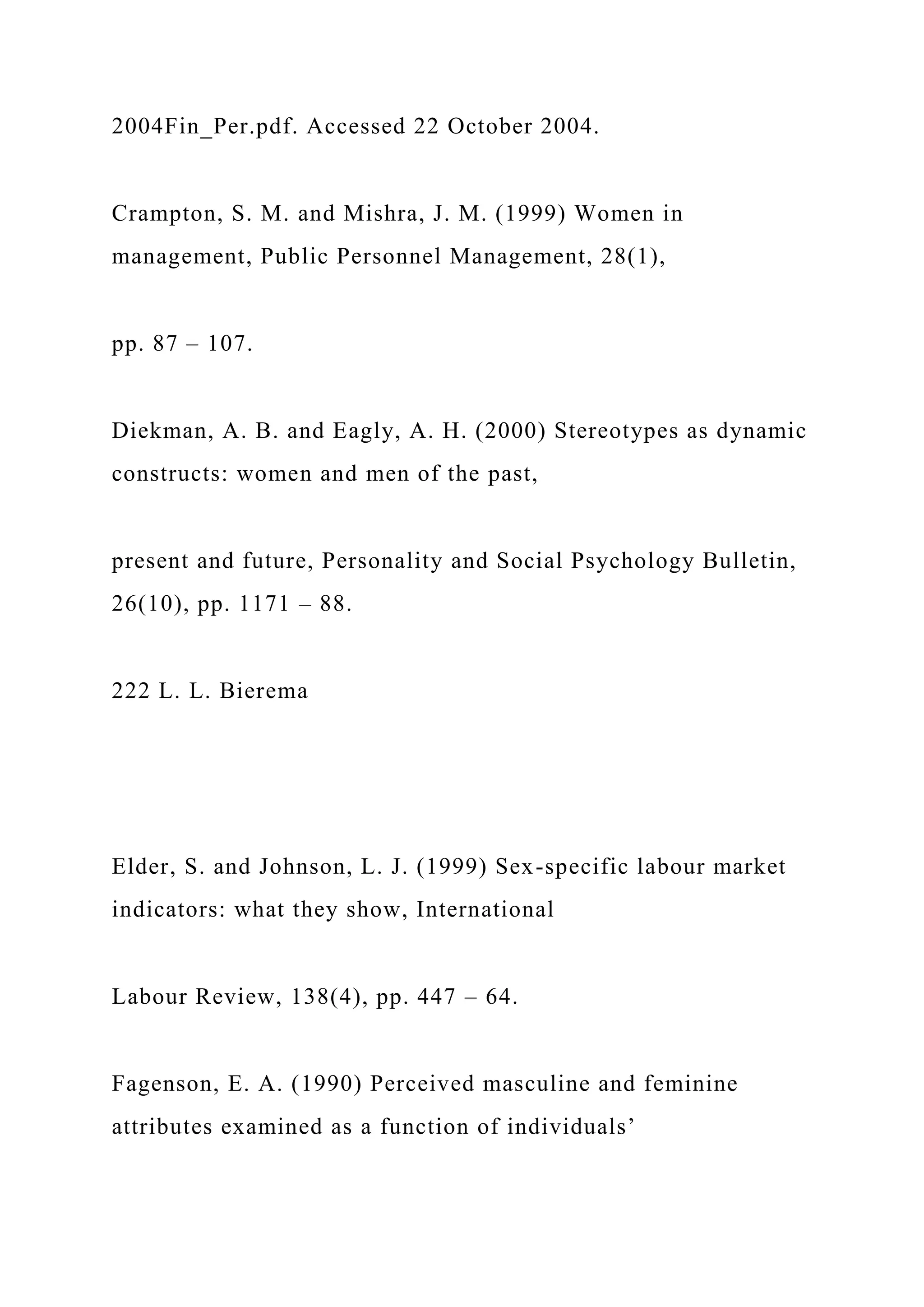 2004Fin_Per.pdf. Accessed 22 October 2004.
Crampton, S. M. and Mishra, J. M. (1999) Women in
management, Public Personnel Management, 28(1),
pp. 87 – 107.
Diekman, A. B. and Eagly, A. H. (2000) Stereotypes as dynamic
constructs: women and men of the past,
present and future, Personality and Social Psychology Bulletin,
26(10), pp. 1171 – 88.
222 L. L. Bierema
Elder, S. and Johnson, L. J. (1999) Sex-specific labour market
indicators: what they show, International
Labour Review, 138(4), pp. 447 – 64.
Fagenson, E. A. (1990) Perceived masculine and feminine
attributes examined as a function of individuals’
 
