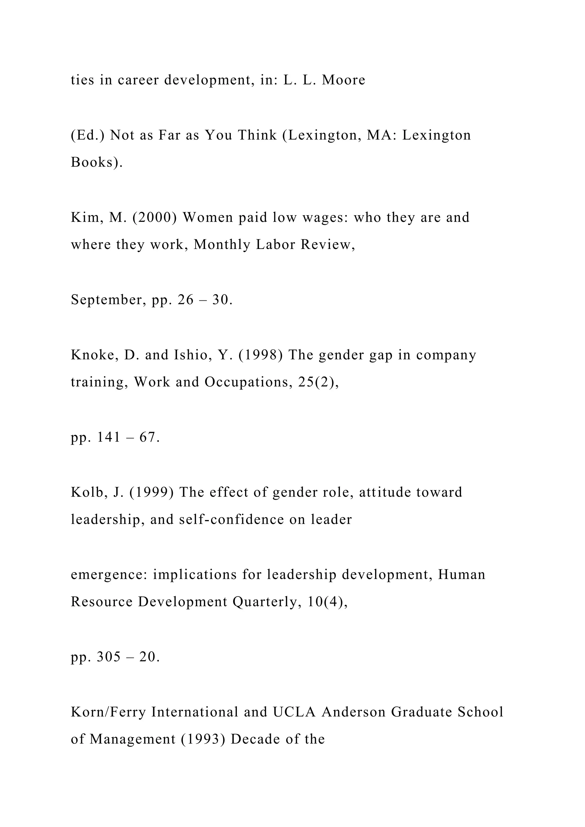 ties in career development, in: L. L. Moore
(Ed.) Not as Far as You Think (Lexington, MA: Lexington
Books).
Kim, M. (2000) Women paid low wages: who they are and
where they work, Monthly Labor Review,
September, pp. 26 – 30.
Knoke, D. and Ishio, Y. (1998) The gender gap in company
training, Work and Occupations, 25(2),
pp. 141 – 67.
Kolb, J. (1999) The effect of gender role, attitude toward
leadership, and self-confidence on leader
emergence: implications for leadership development, Human
Resource Development Quarterly, 10(4),
pp. 305 – 20.
Korn/Ferry International and UCLA Anderson Graduate School
of Management (1993) Decade of the
 