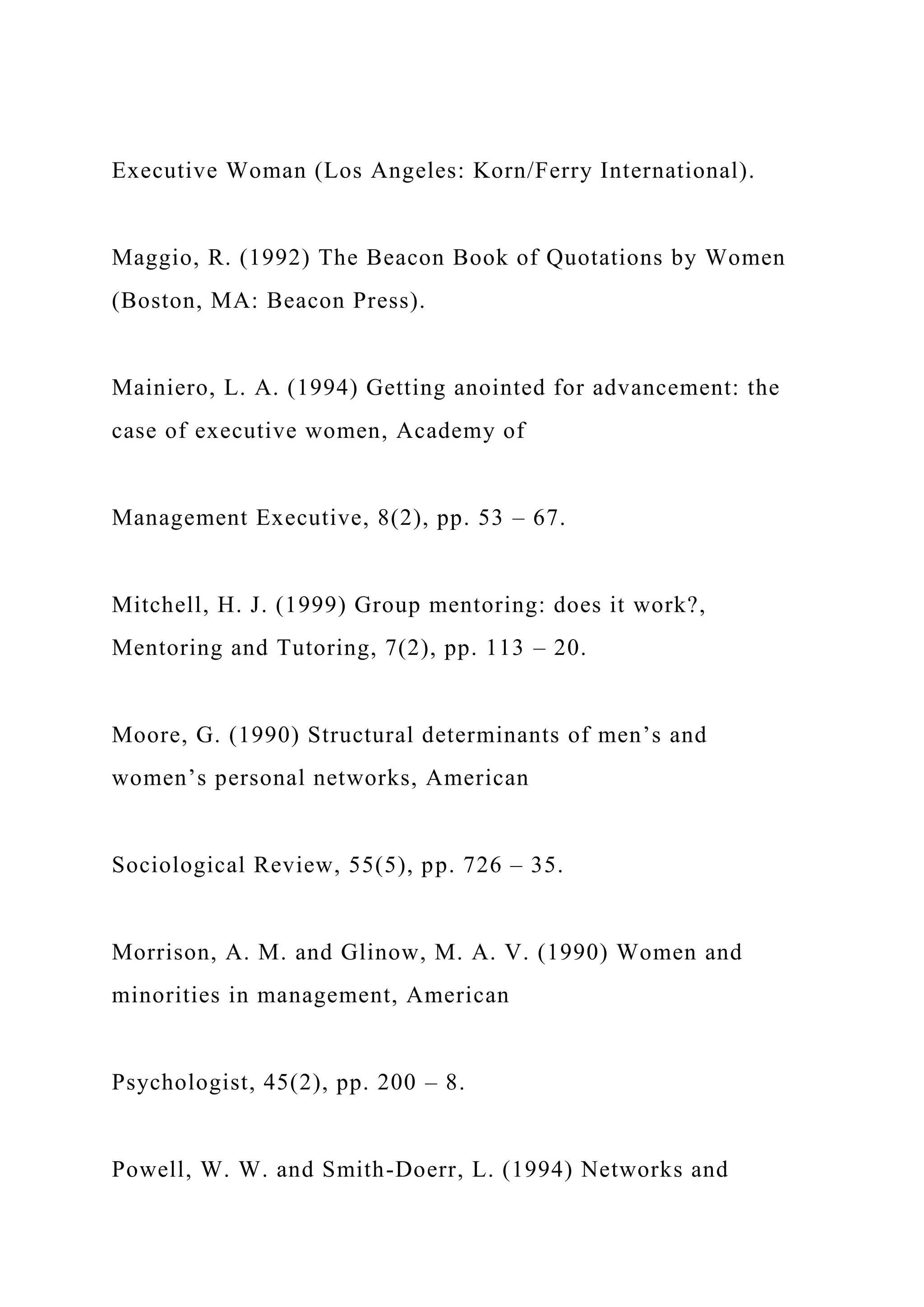 Executive Woman (Los Angeles: Korn/Ferry International).
Maggio, R. (1992) The Beacon Book of Quotations by Women
(Boston, MA: Beacon Press).
Mainiero, L. A. (1994) Getting anointed for advancement: the
case of executive women, Academy of
Management Executive, 8(2), pp. 53 – 67.
Mitchell, H. J. (1999) Group mentoring: does it work?,
Mentoring and Tutoring, 7(2), pp. 113 – 20.
Moore, G. (1990) Structural determinants of men’s and
women’s personal networks, American
Sociological Review, 55(5), pp. 726 – 35.
Morrison, A. M. and Glinow, M. A. V. (1990) Women and
minorities in management, American
Psychologist, 45(2), pp. 200 – 8.
Powell, W. W. and Smith-Doerr, L. (1994) Networks and
 