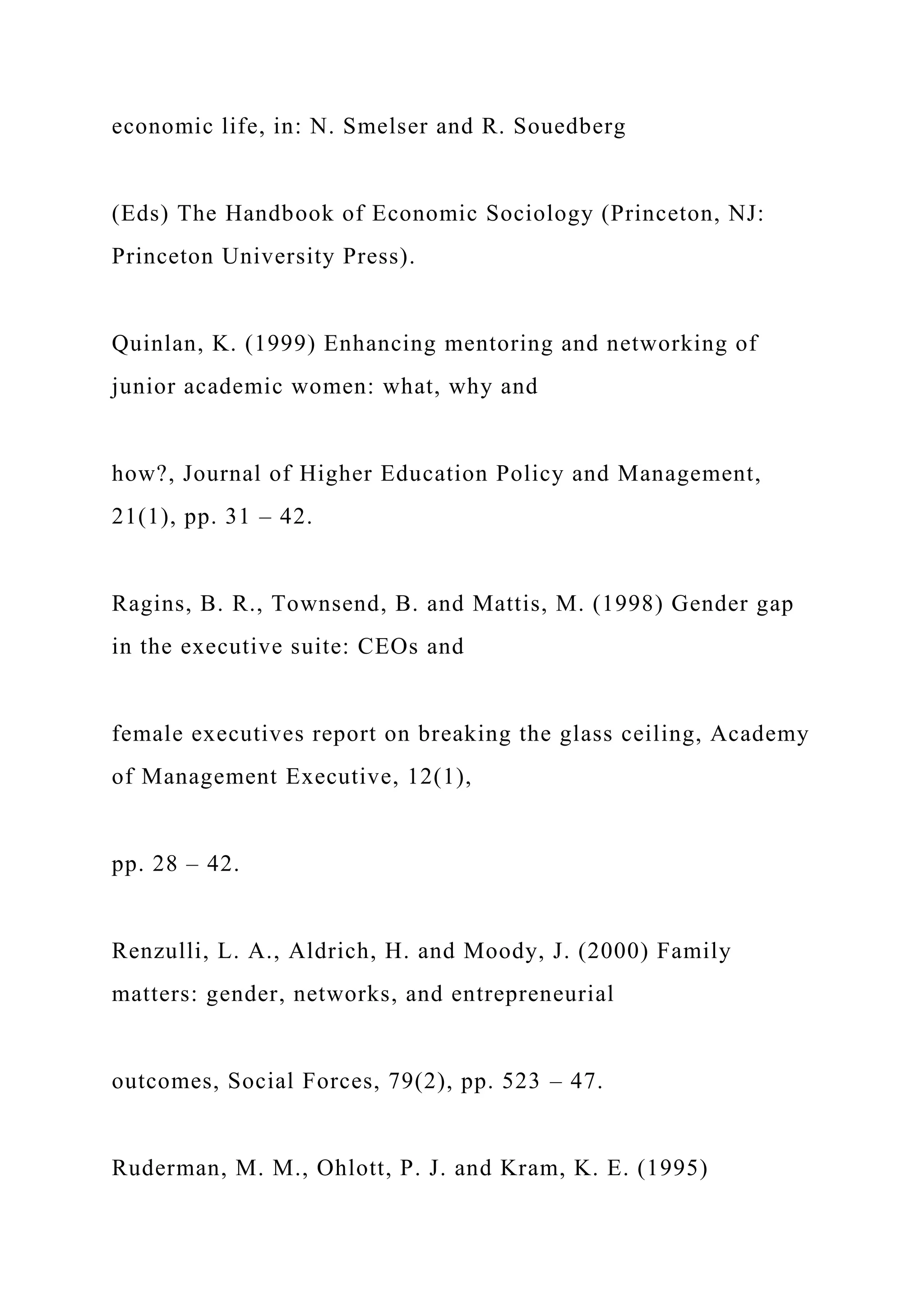 economic life, in: N. Smelser and R. Souedberg
(Eds) The Handbook of Economic Sociology (Princeton, NJ:
Princeton University Press).
Quinlan, K. (1999) Enhancing mentoring and networking of
junior academic women: what, why and
how?, Journal of Higher Education Policy and Management,
21(1), pp. 31 – 42.
Ragins, B. R., Townsend, B. and Mattis, M. (1998) Gender gap
in the executive suite: CEOs and
female executives report on breaking the glass ceiling, Academy
of Management Executive, 12(1),
pp. 28 – 42.
Renzulli, L. A., Aldrich, H. and Moody, J. (2000) Family
matters: gender, networks, and entrepreneurial
outcomes, Social Forces, 79(2), pp. 523 – 47.
Ruderman, M. M., Ohlott, P. J. and Kram, K. E. (1995)
 