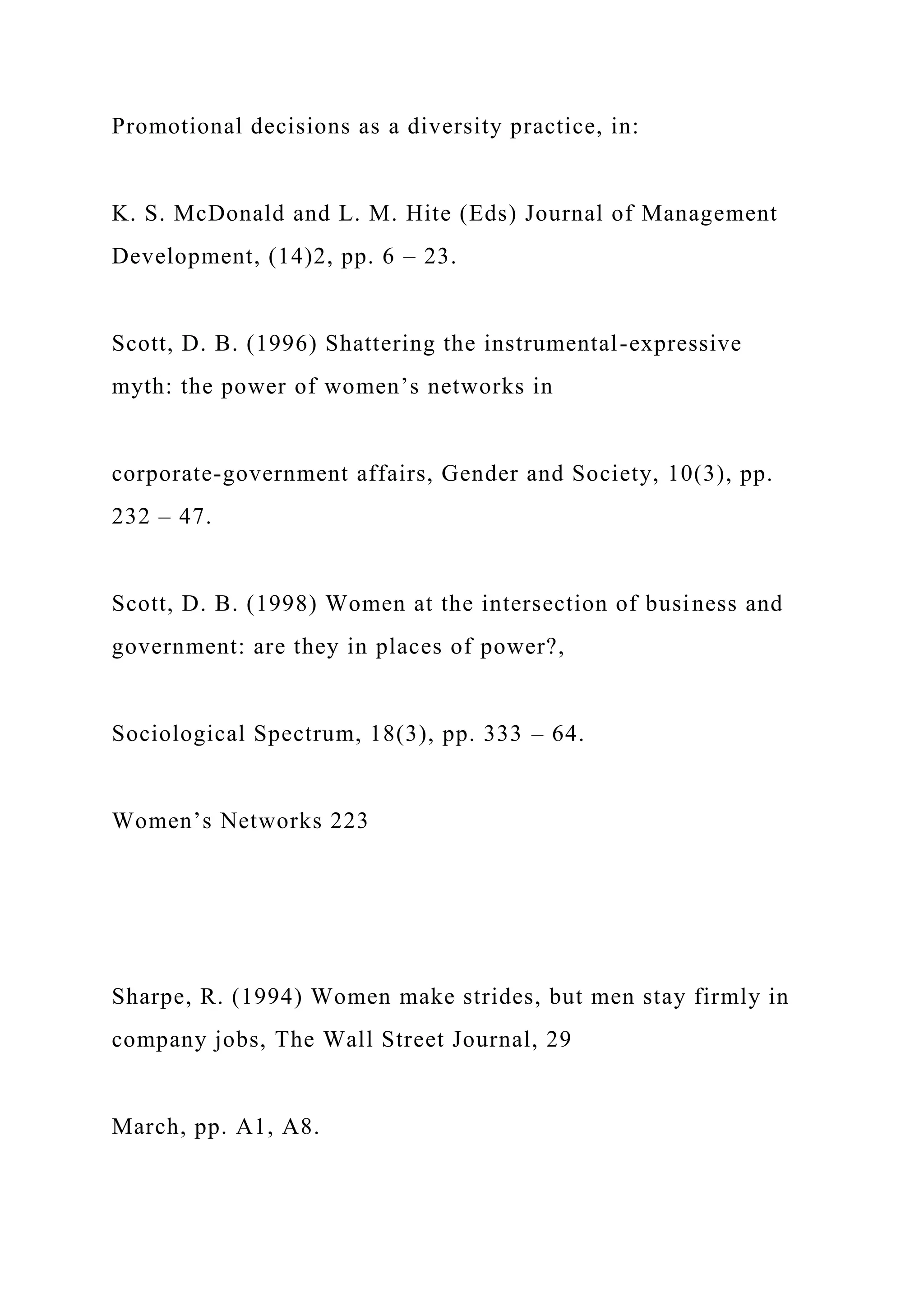 Promotional decisions as a diversity practice, in:
K. S. McDonald and L. M. Hite (Eds) Journal of Management
Development, (14)2, pp. 6 – 23.
Scott, D. B. (1996) Shattering the instrumental-expressive
myth: the power of women’s networks in
corporate-government affairs, Gender and Society, 10(3), pp.
232 – 47.
Scott, D. B. (1998) Women at the intersection of business and
government: are they in places of power?,
Sociological Spectrum, 18(3), pp. 333 – 64.
Women’s Networks 223
Sharpe, R. (1994) Women make strides, but men stay firmly in
company jobs, The Wall Street Journal, 29
March, pp. A1, A8.
 