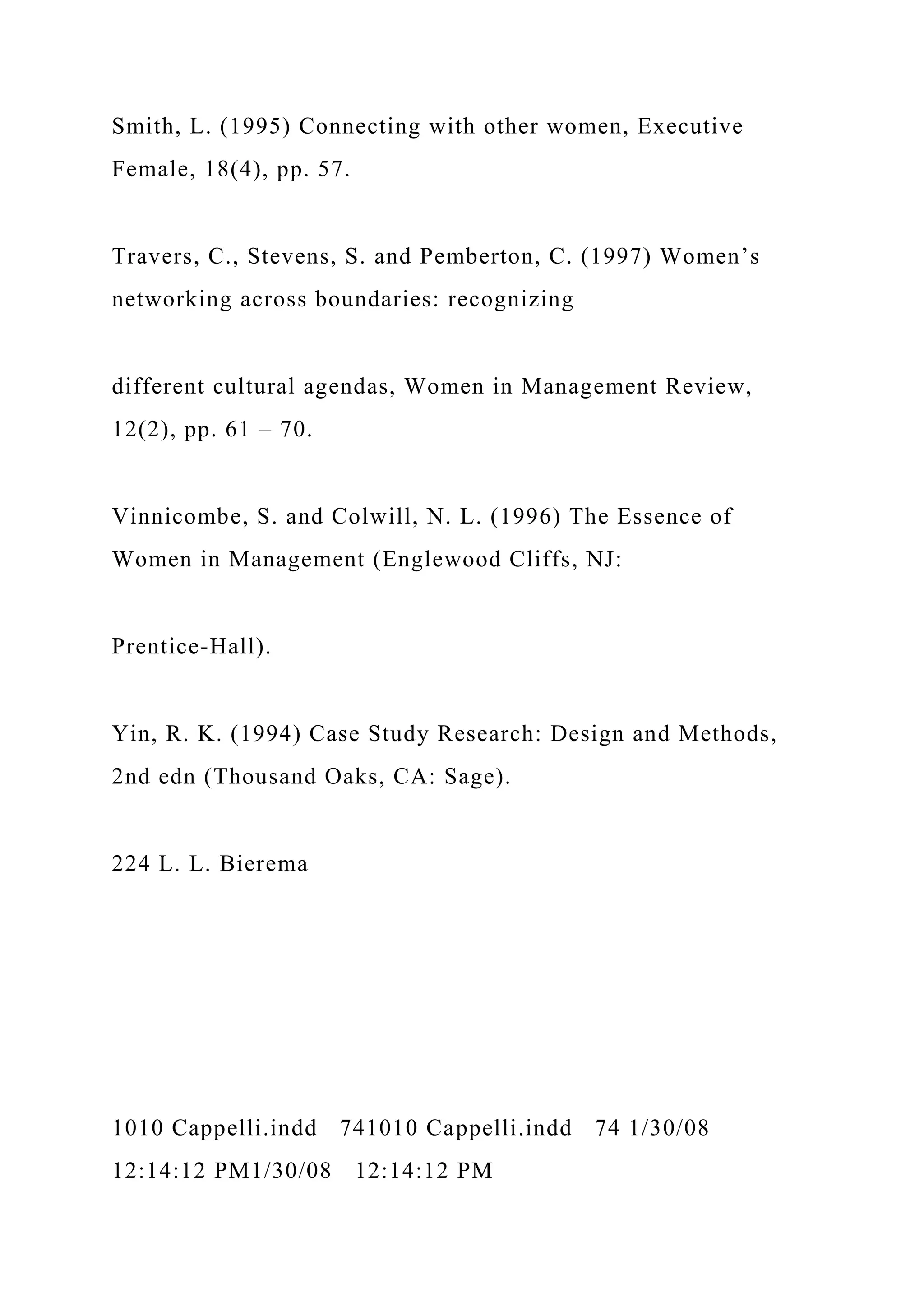 Smith, L. (1995) Connecting with other women, Executive
Female, 18(4), pp. 57.
Travers, C., Stevens, S. and Pemberton, C. (1997) Women’s
networking across boundaries: recognizing
different cultural agendas, Women in Management Review,
12(2), pp. 61 – 70.
Vinnicombe, S. and Colwill, N. L. (1996) The Essence of
Women in Management (Englewood Cliffs, NJ:
Prentice-Hall).
Yin, R. K. (1994) Case Study Research: Design and Methods,
2nd edn (Thousand Oaks, CA: Sage).
224 L. L. Bierema
1010 Cappelli.indd 741010 Cappelli.indd 74 1/30/08
12:14:12 PM1/30/08 12:14:12 PM
 