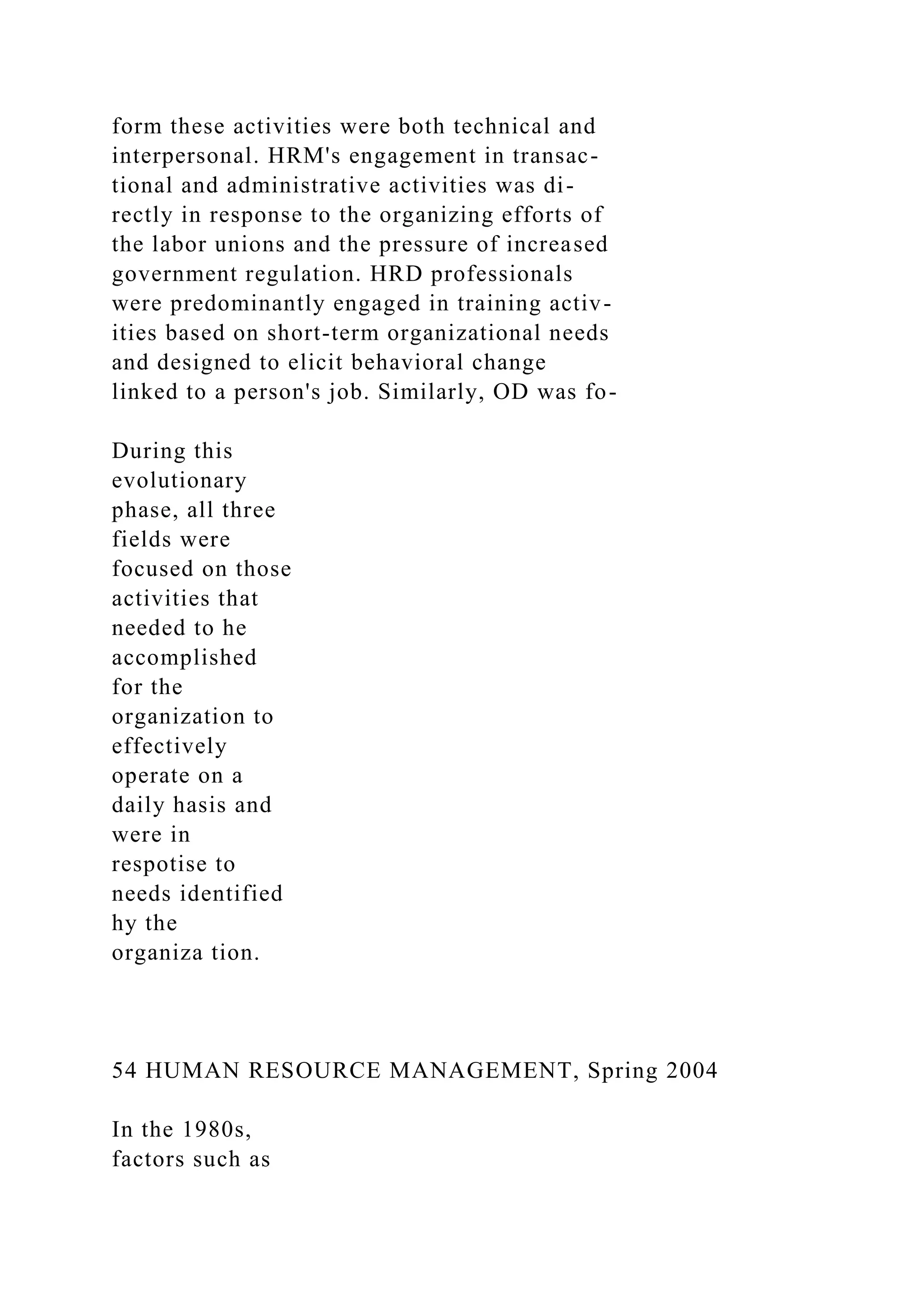form these activities were both technical and
interpersonal. HRM's engagement in transac-
tional and administrative activities was di-
rectly in response to the organizing efforts of
the labor unions and the pressure of increased
government regulation. HRD professionals
were predominantly engaged in training activ-
ities based on short-term organizational needs
and designed to elicit behavioral change
linked to a person's job. Similarly, OD was fo-
During this
evolutionary
phase, all three
fields were
focused on those
activities that
needed to he
accomplished
for the
organization to
effectively
operate on a
daily hasis and
were in
respotise to
needs identified
hy the
organiza tion.
54 HUMAN RESOURCE MANAGEMENT, Spring 2004
In the 1980s,
factors such as
 