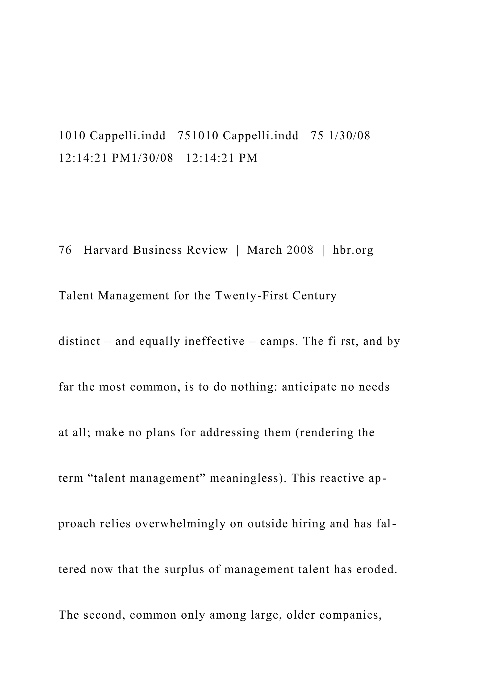 1010 Cappelli.indd 751010 Cappelli.indd 75 1/30/08
12:14:21 PM1/30/08 12:14:21 PM
76 Harvard Business Review | March 2008 | hbr.org
Talent Management for the Twenty-First Century
distinct – and equally ineffective – camps. The fi rst, and by
far the most common, is to do nothing: anticipate no needs
at all; make no plans for addressing them (rendering the
term “talent management” meaningless). This reactive ap-
proach relies overwhelmingly on outside hiring and has fal-
tered now that the surplus of management talent has eroded.
The second, common only among large, older companies,
 