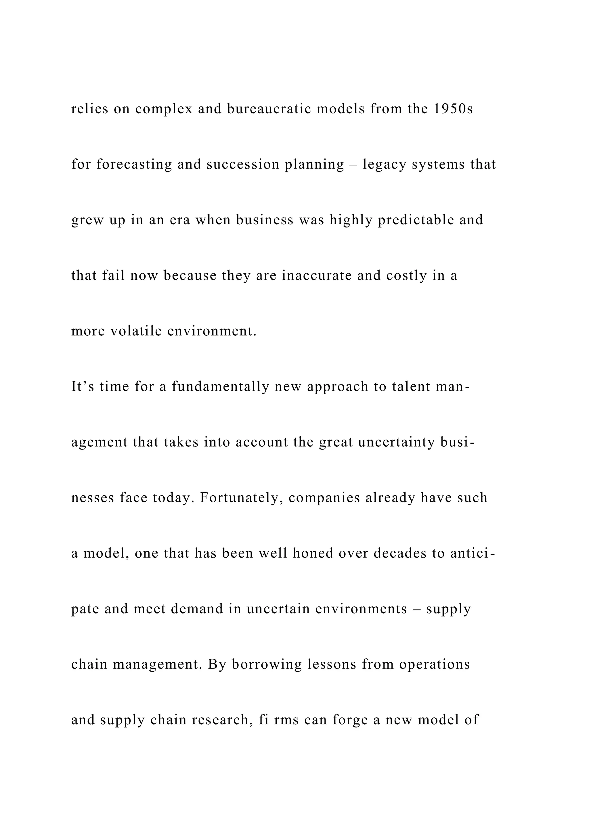 relies on complex and bureaucratic models from the 1950s
for forecasting and succession planning – legacy systems that
grew up in an era when business was highly predictable and
that fail now because they are inaccurate and costly in a
more volatile environment.
It’s time for a fundamentally new approach to talent man-
agement that takes into account the great uncertainty busi-
nesses face today. Fortunately, companies already have such
a model, one that has been well honed over decades to antici-
pate and meet demand in uncertain environments – supply
chain management. By borrowing lessons from operations
and supply chain research, fi rms can forge a new model of
 