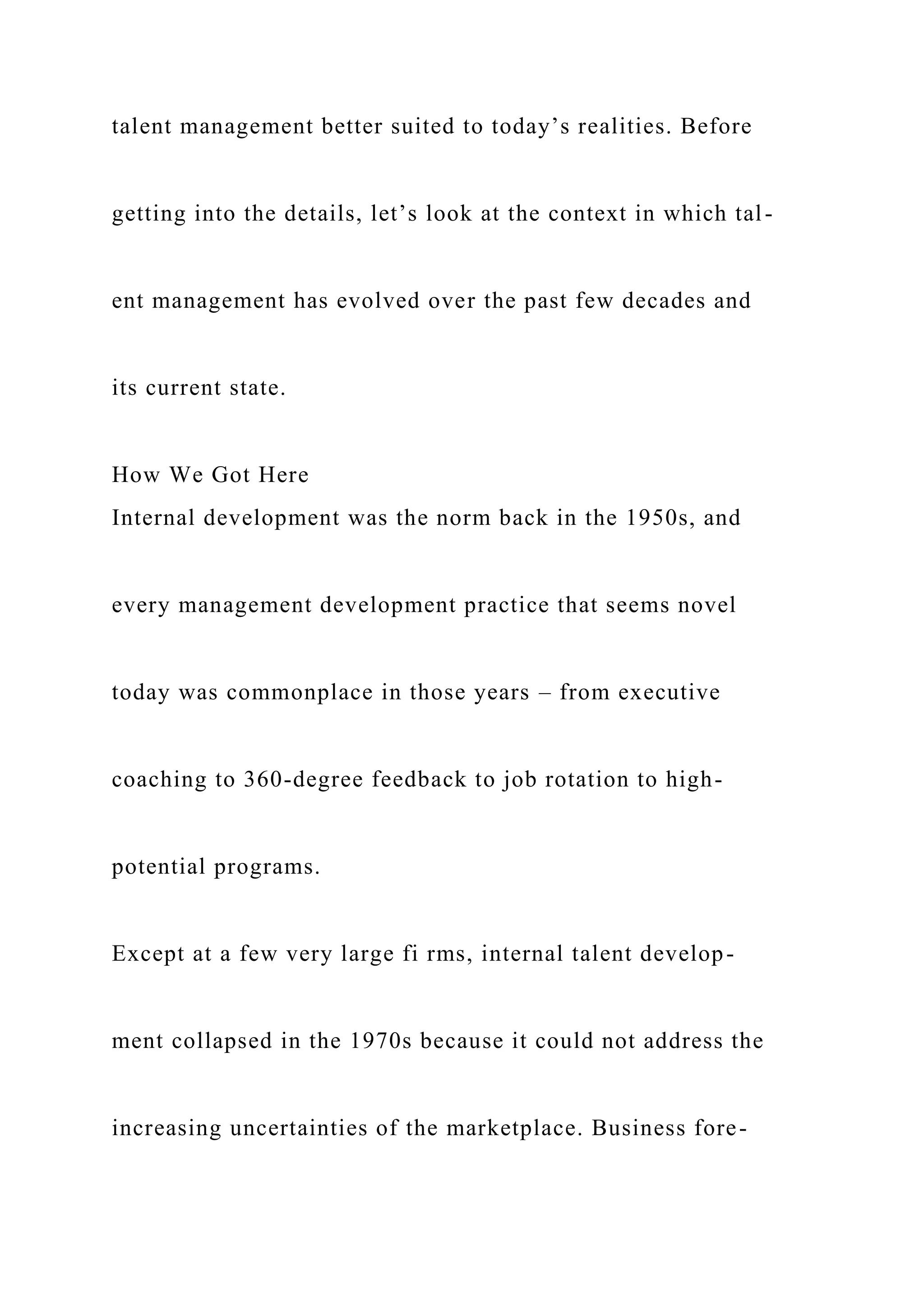 talent management better suited to today’s realities. Before
getting into the details, let’s look at the context in which tal-
ent management has evolved over the past few decades and
its current state.
How We Got Here
Internal development was the norm back in the 1950s, and
every management development practice that seems novel
today was commonplace in those years – from executive
coaching to 360-degree feedback to job rotation to high-
potential programs.
Except at a few very large fi rms, internal talent develop-
ment collapsed in the 1970s because it could not address the
increasing uncertainties of the marketplace. Business fore-
 