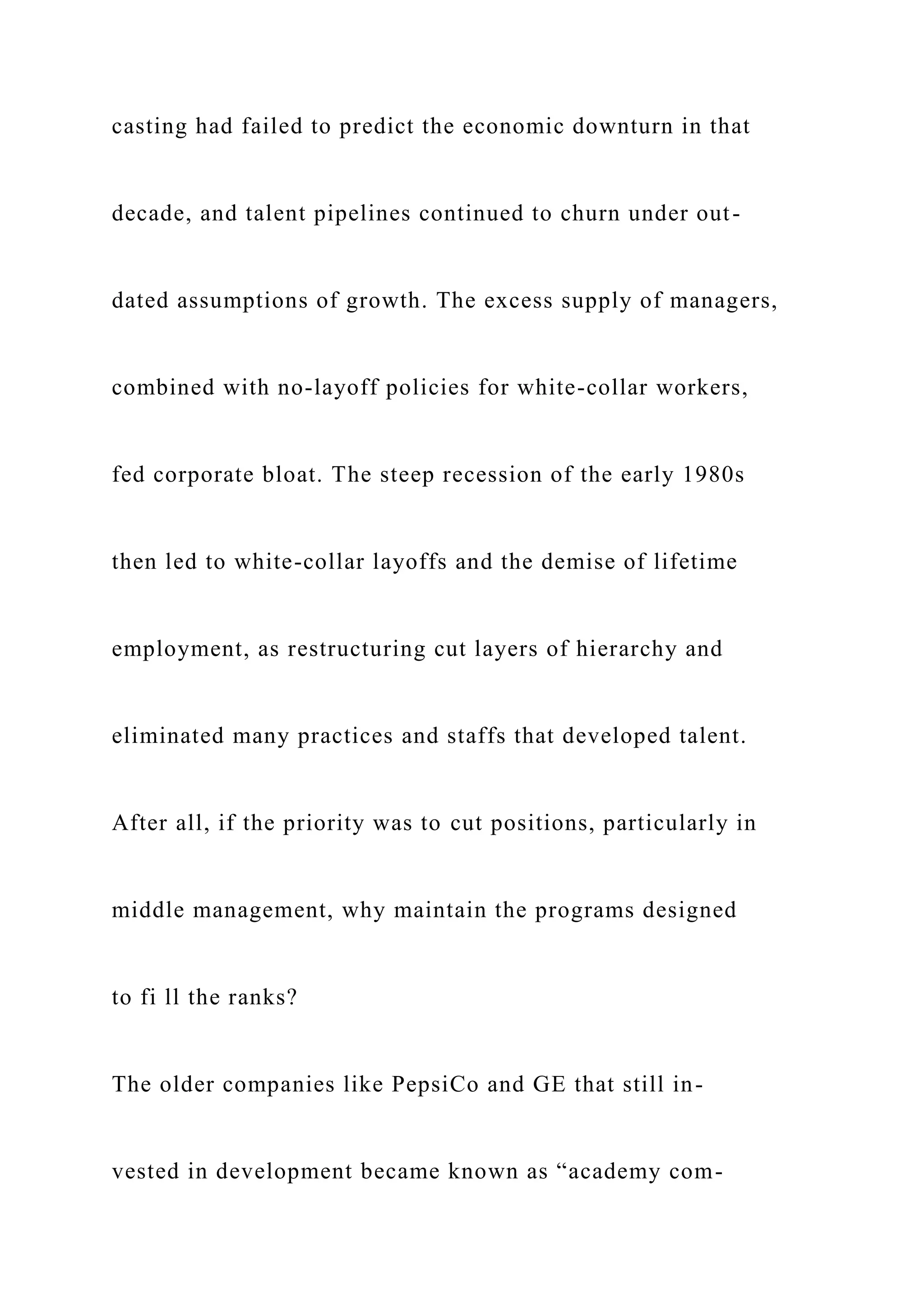 casting had failed to predict the economic downturn in that
decade, and talent pipelines continued to churn under out-
dated assumptions of growth. The excess supply of managers,
combined with no-layoff policies for white-collar workers,
fed corporate bloat. The steep recession of the early 1980s
then led to white-collar layoffs and the demise of lifetime
employment, as restructuring cut layers of hierarchy and
eliminated many practices and staffs that developed talent.
After all, if the priority was to cut positions, particularly in
middle management, why maintain the programs designed
to fi ll the ranks?
The older companies like PepsiCo and GE that still in-
vested in development became known as “academy com-
 