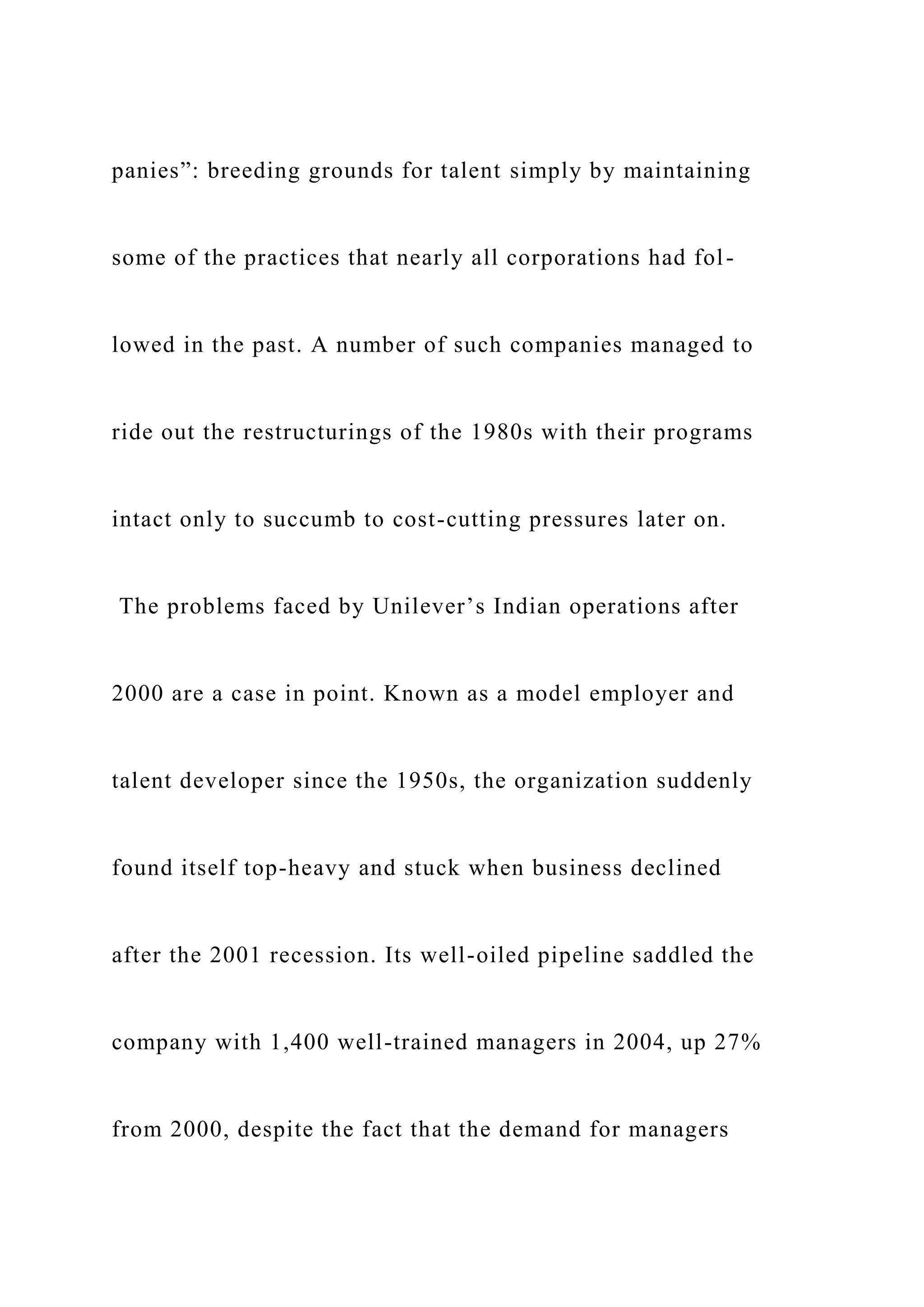 panies”: breeding grounds for talent simply by maintaining
some of the practices that nearly all corporations had fol-
lowed in the past. A number of such companies managed to
ride out the restructurings of the 1980s with their programs
intact only to succumb to cost-cutting pressures later on.
The problems faced by Unilever’s Indian operations after
2000 are a case in point. Known as a model employer and
talent developer since the 1950s, the organization suddenly
found itself top-heavy and stuck when business declined
after the 2001 recession. Its well-oiled pipeline saddled the
company with 1,400 well-trained managers in 2004, up 27%
from 2000, despite the fact that the demand for managers
 