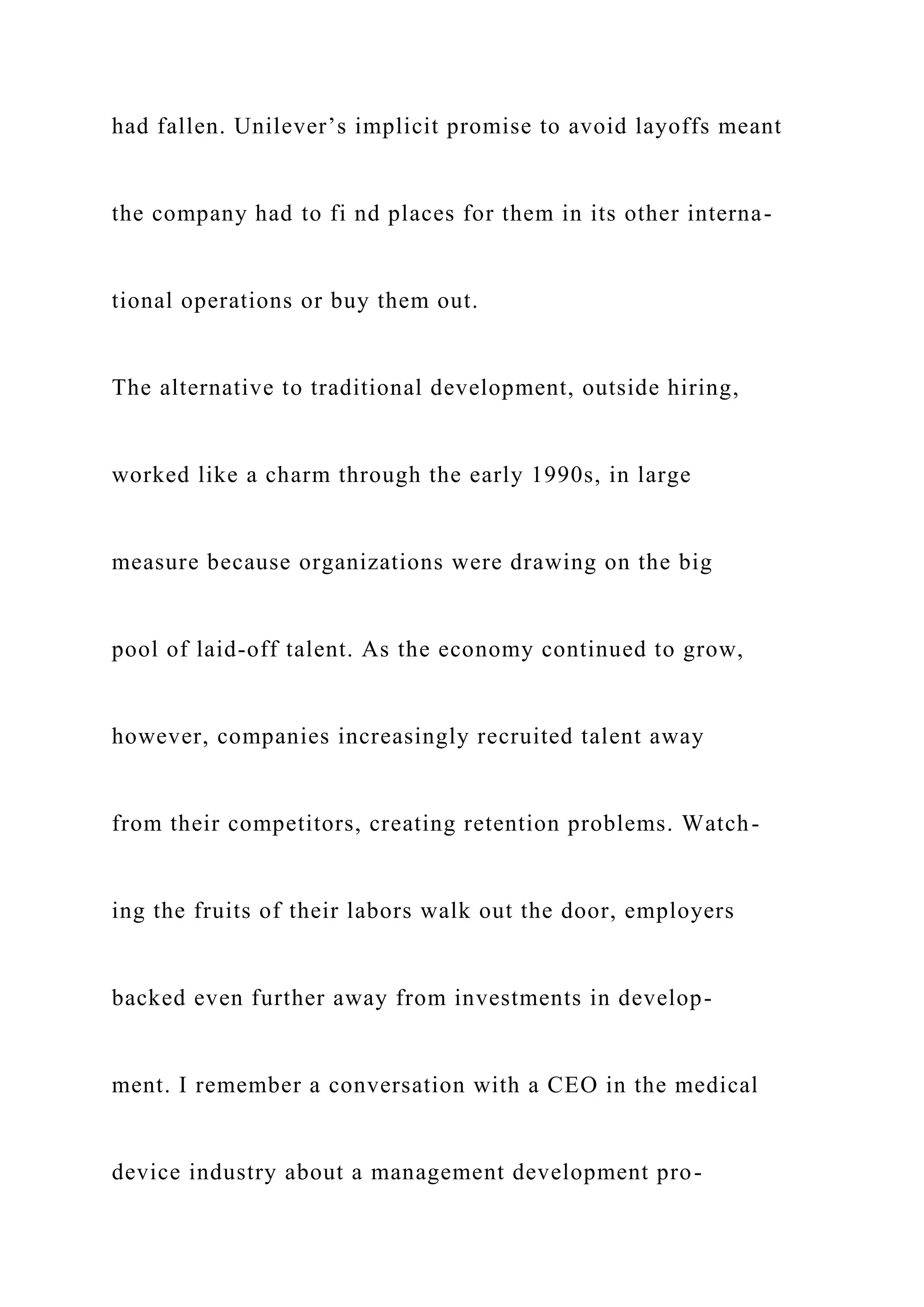 had fallen. Unilever’s implicit promise to avoid layoffs meant
the company had to fi nd places for them in its other interna-
tional operations or buy them out.
The alternative to traditional development, outside hiring,
worked like a charm through the early 1990s, in large
measure because organizations were drawing on the big
pool of laid-off talent. As the economy continued to grow,
however, companies increasingly recruited talent away
from their competitors, creating retention problems. Watch-
ing the fruits of their labors walk out the door, employers
backed even further away from investments in develop-
ment. I remember a conversation with a CEO in the medical
device industry about a management development pro-
 