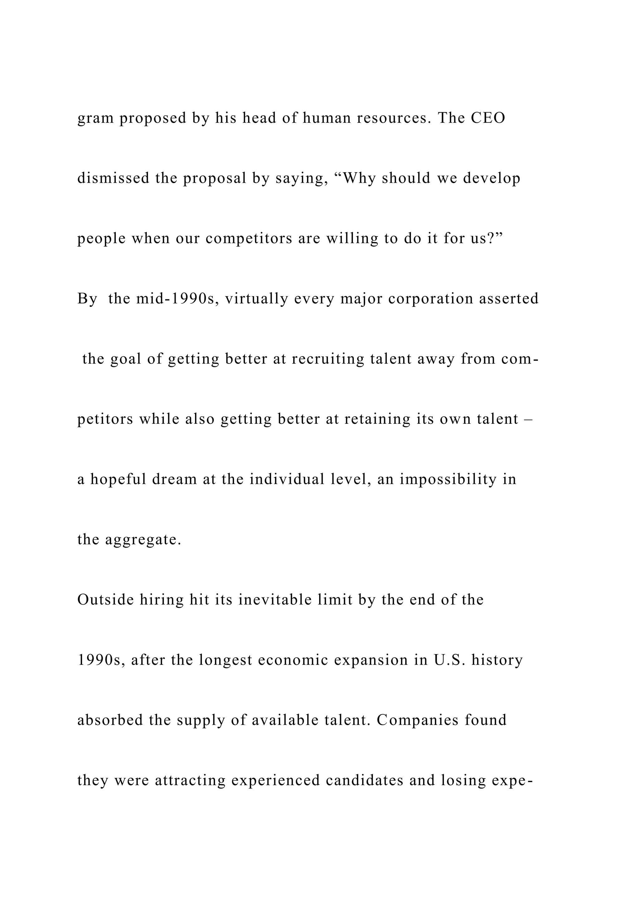 gram proposed by his head of human resources. The CEO
dismissed the proposal by saying, “Why should we develop
people when our competitors are willing to do it for us?”
By the mid-1990s, virtually every major corporation asserted
the goal of getting better at recruiting talent away from com-
petitors while also getting better at retaining its own talent –
a hopeful dream at the individual level, an impossibility in
the aggregate.
Outside hiring hit its inevitable limit by the end of the
1990s, after the longest economic expansion in U.S. history
absorbed the supply of available talent. Companies found
they were attracting experienced candidates and losing expe-
 