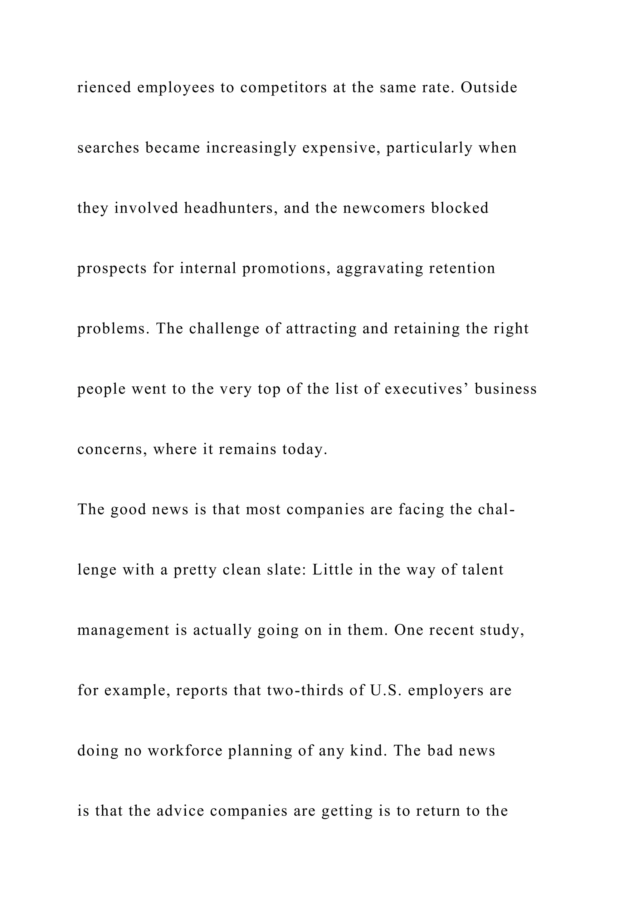 rienced employees to competitors at the same rate. Outside
searches became increasingly expensive, particularly when
they involved headhunters, and the newcomers blocked
prospects for internal promotions, aggravating retention
problems. The challenge of attracting and retaining the right
people went to the very top of the list of executives’ business
concerns, where it remains today.
The good news is that most companies are facing the chal-
lenge with a pretty clean slate: Little in the way of talent
management is actually going on in them. One recent study,
for example, reports that two-thirds of U.S. employers are
doing no workforce planning of any kind. The bad news
is that the advice companies are getting is to return to the
 