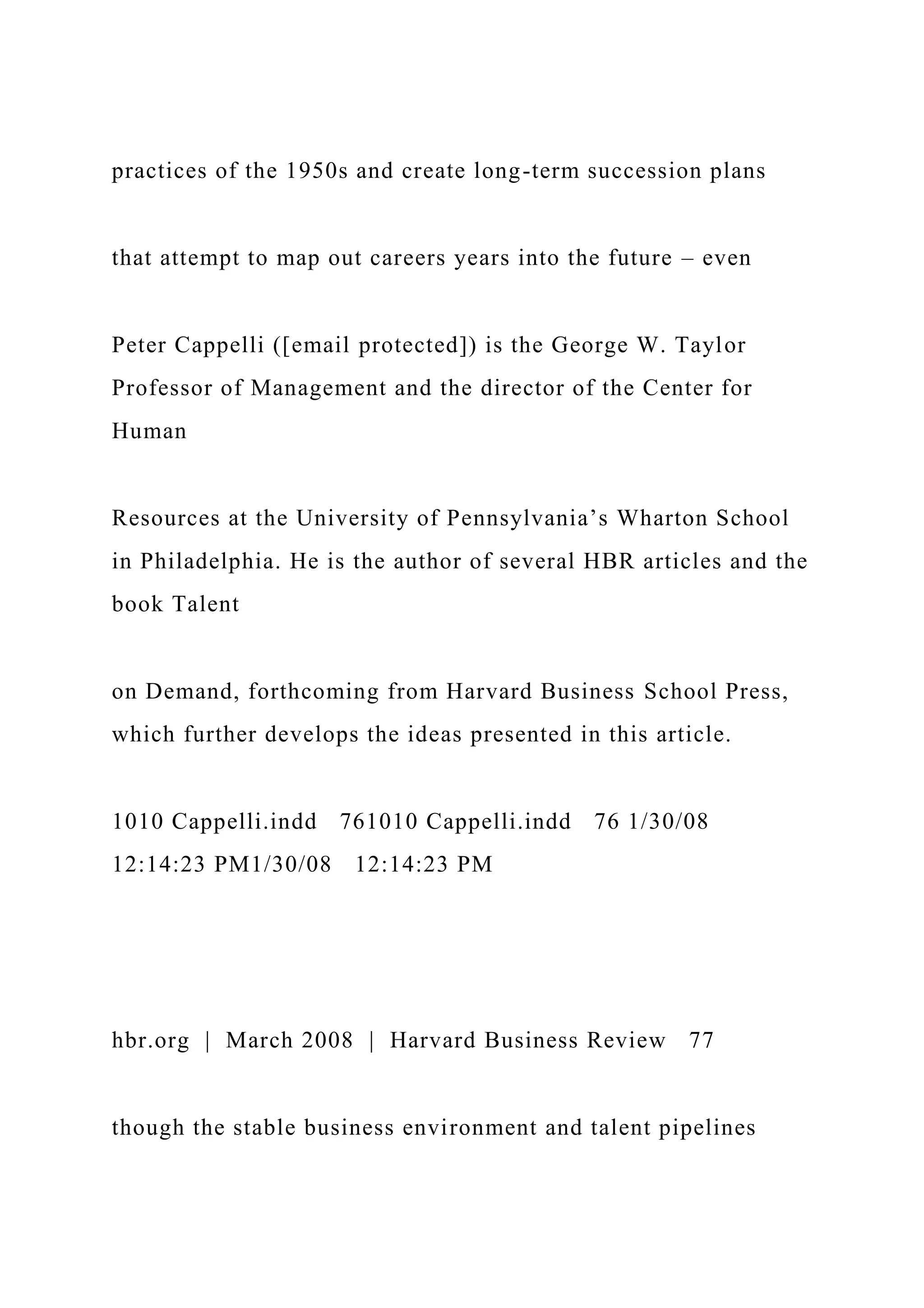 practices of the 1950s and create long-term succession plans
that attempt to map out careers years into the future – even
Peter Cappelli ([email protected]) is the George W. Taylor
Professor of Management and the director of the Center for
Human
Resources at the University of Pennsylvania’s Wharton School
in Philadelphia. He is the author of several HBR articles and the
book Talent
on Demand, forthcoming from Harvard Business School Press,
which further develops the ideas presented in this article.
1010 Cappelli.indd 761010 Cappelli.indd 76 1/30/08
12:14:23 PM1/30/08 12:14:23 PM
hbr.org | March 2008 | Harvard Business Review 77
though the stable business environment and talent pipelines
 