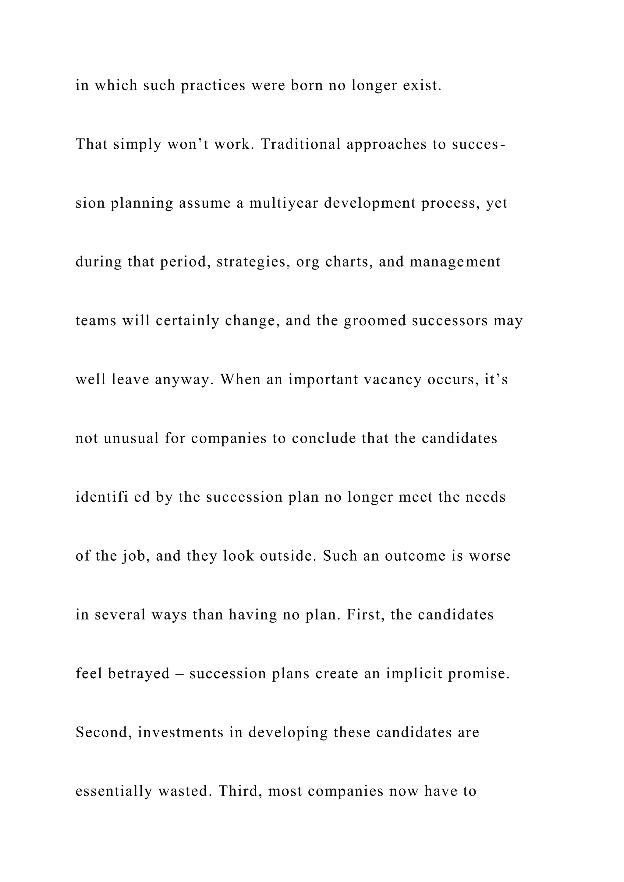 in which such practices were born no longer exist.
That simply won’t work. Traditional approaches to succes-
sion planning assume a multiyear development process, yet
during that period, strategies, org charts, and management
teams will certainly change, and the groomed successors may
well leave anyway. When an important vacancy occurs, it’s
not unusual for companies to conclude that the candidates
identifi ed by the succession plan no longer meet the needs
of the job, and they look outside. Such an outcome is worse
in several ways than having no plan. First, the candidates
feel betrayed – succession plans create an implicit promise.
Second, investments in developing these candidates are
essentially wasted. Third, most companies now have to
 