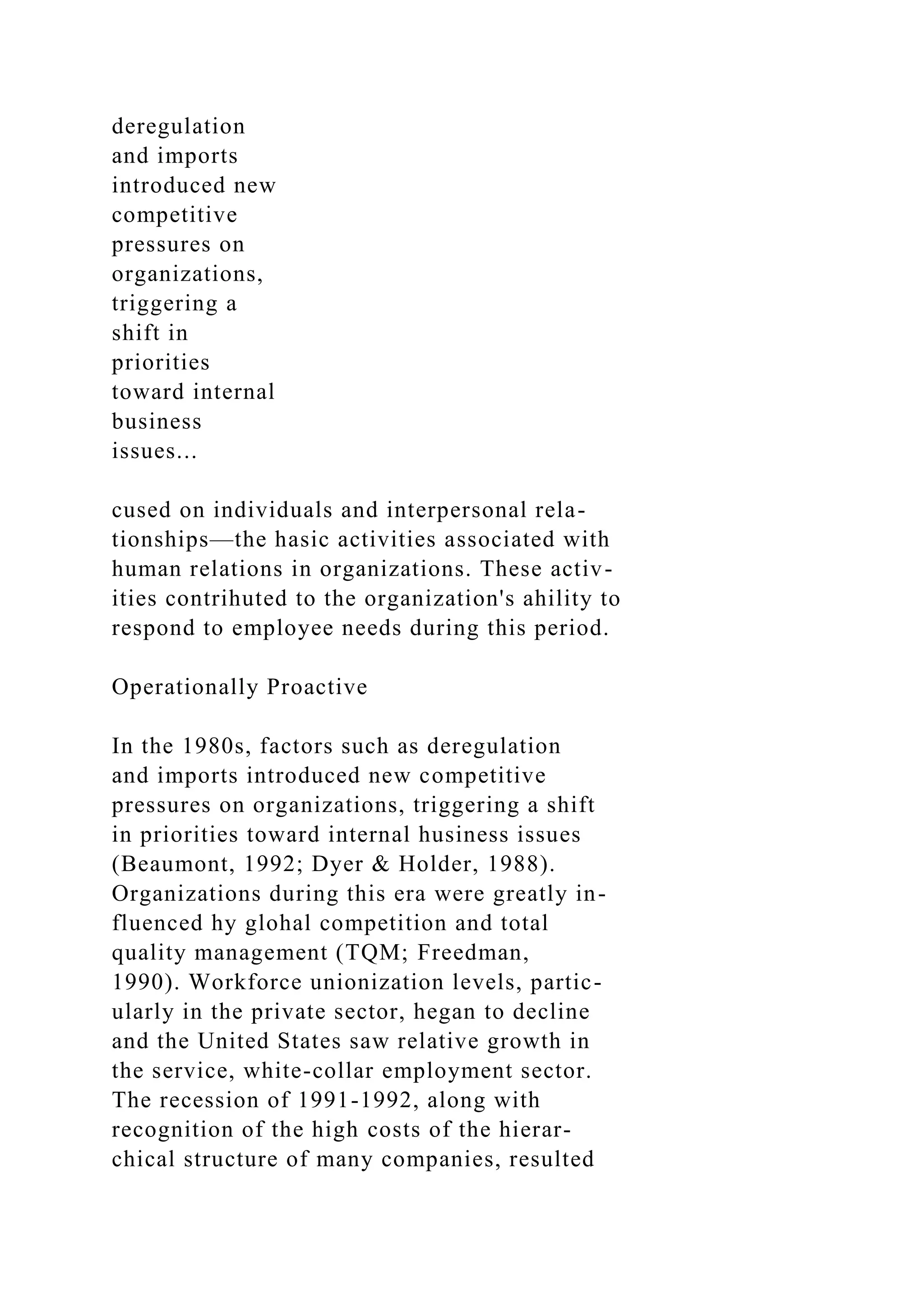 deregulation
and imports
introduced new
competitive
pressures on
organizations,
triggering a
shift in
priorities
toward internal
business
issues...
cused on individuals and interpersonal rela-
tionships—the hasic activities associated with
human relations in organizations. These activ-
ities contrihuted to the organization's ahility to
respond to employee needs during this period.
Operationally Proactive
In the 1980s, factors such as deregulation
and imports introduced new competitive
pressures on organizations, triggering a shift
in priorities toward internal husiness issues
(Beaumont, 1992; Dyer & Holder, 1988).
Organizations during this era were greatly in-
fluenced hy glohal competition and total
quality management (TQM; Freedman,
1990). Workforce unionization levels, partic-
ularly in the private sector, hegan to decline
and the United States saw relative growth in
the service, white-collar employment sector.
The recession of 1991-1992, along with
recognition of the high costs of the hierar-
chical structure of many companies, resulted
 