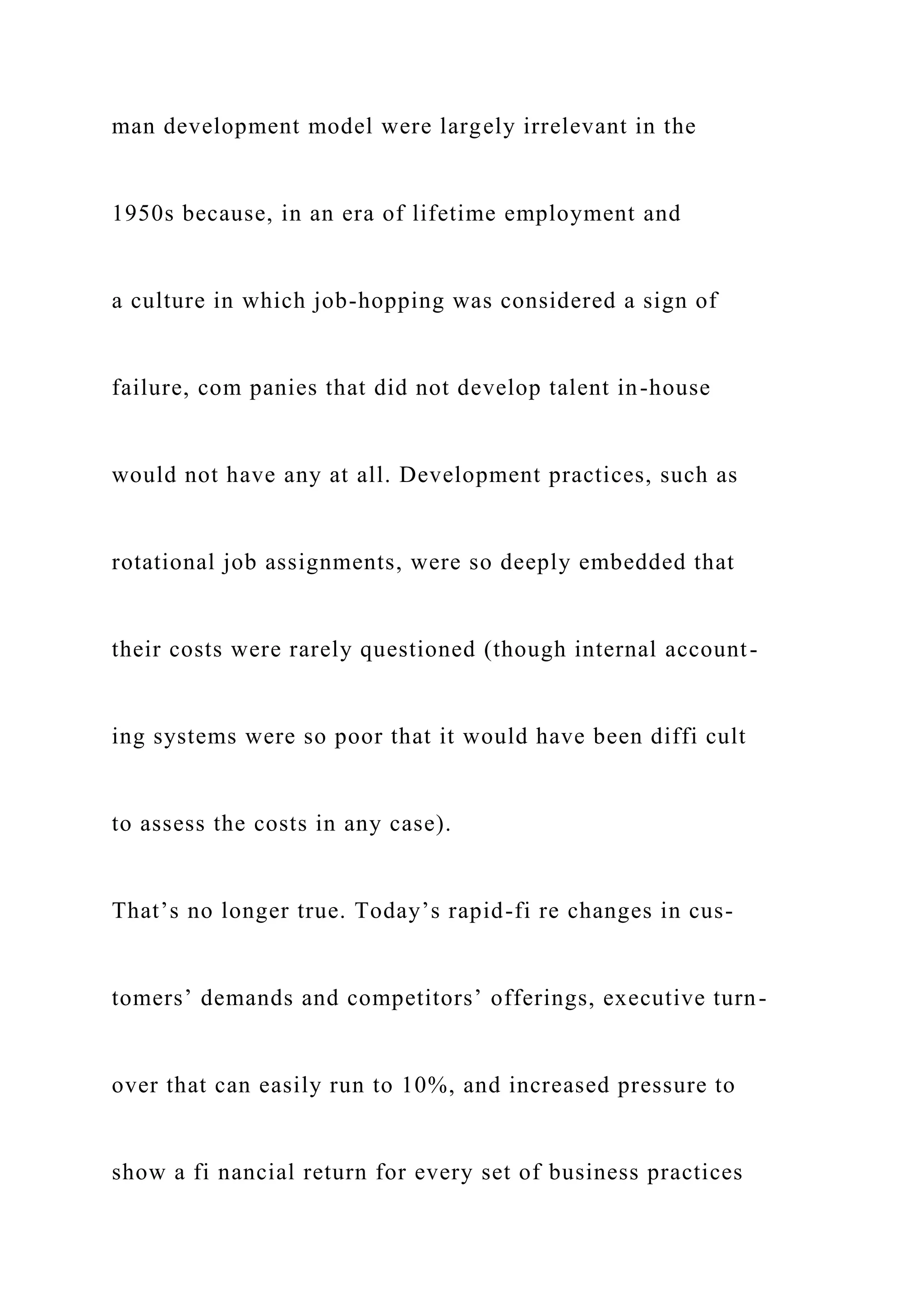 man development model were largely irrelevant in the
1950s because, in an era of lifetime employment and
a culture in which job-hopping was considered a sign of
failure, com panies that did not develop talent in-house
would not have any at all. Development practices, such as
rotational job assignments, were so deeply embedded that
their costs were rarely questioned (though internal account-
ing systems were so poor that it would have been diffi cult
to assess the costs in any case).
That’s no longer true. Today’s rapid-fi re changes in cus-
tomers’ demands and competitors’ offerings, executive turn-
over that can easily run to 10%, and increased pressure to
show a fi nancial return for every set of business practices
 